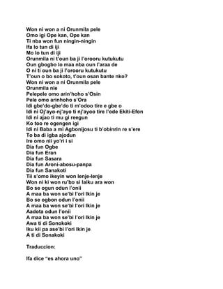 Won ni won a ni Orunmila pele
Omo igi Ope kan, Ope kan
Ti nba won fun ningin-ningin
Ifa lo tun di iji
Mo lo tun di iji
Orunmila ni t’oun ba ji l’orooru kutukutu
Oun gbogbo lo maa nba oun l’araa de
O ni ti oun ba ji l’orooru kutukutu
T’oun o bo sokoto, t’oun osan bante nko?
Won ni won a ni Orunmila pele
Orunmila nle
Pelepele omo arin’hoho s’Osin
Pele omo arinhoho s’Ora
Idi gbe’do-gbe’do ti m’odoo tire e gbe o
Idi ni Oj’ayo-nj’ayo ti nj’ayoo tire l’ode Ekiti-Efon
Idi ni ajao ti mu gi reegun
Ko too re ogengen igi
Idi ni Baba a mi Agbonijosu ti b’obinrin re s’ere
To ba di igba ajodun
Ire omo nii yo’ri i si
Dia fun Ogbe
Dia fun Eran
Dia fun Sasara
Dia fun Aroni-abosu-panpa
Dia fun Sanakoti
Tii s’omo ikeyin won lenje-lenje
Won ni ki won ru’bo si laiku ara won
Bo se ogun odun l’onii
A maa ba won se’bi l’ori Ikin je
Bo se ogbon odun l’onii
A maa ba won se’bi l’ori Ikin je
Aadota odun l’onii
A maa ba won se’bi l’ori Ikin je
Awa ti di Sonokoki
Iku kii pa ase’bi l’ori Ikin je
A ti di Sonakoki

Traduccion:

Ifa dice “es ahora uno”
 