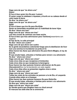 Hago coro de que “es ahora uno”
Eleeni
El fue el Awo quien tiro Ifa para ‘Lameni
El quien cargo la calabaza o riquezas y triunfo en su cabeza desde el
cielo hasta la tierra
Ifa dice “es ahora uno”
Hago coro de que “es ahora uno”
Ejeeji
El fue el Aawo que tiro Ifa para Sie-Ejide
Quien se lamentaba recostado por su inabilidad de tener hijos
Ifa dice “ahora son tres”
Hago coro de que “ahora son tres”
Los tres cruces de caminos con base ancha
El fue el Awo que hizo adivinacion para Tamilore(presentame con
regalos)
El hijo de Ita, la calle principal
Ifa dice “ahora son cuatro”
Hago coro de que ahora son cuatro
Es la gente escandalosa colectando fuego para la destilacion de licor
Con una sonrisa la inundacion se junta al rio
Ellos fueron los Awos que adivinaron Ifa para Elerin-Magba, el rey de
Erin-Ile
Él que anuda hojas, arbustos e hierbas para vencer a su adversario
Ifa dice “ ahora son cinco”
Hago cora de que “ahora son cinco”
Cada cinco dias es que recojemos el kinbombo
Cada cinco dias es que recojemos la berengena
Esos fueron los Awo quienes hicieron adivinacion de Ifa para
Olorunjinmi(Dios me ha bendecido con este regalo)
Cada cinco dias ellos se presentan regalos unos a otros
Ifa dice “ ahora son seis”
Hago coro de que “ahora son seis”
Todas las colas de los animales se parecen a la de Eta, el Leopardo
Cuando ellos estan en el bosque
Ellos fueron los Awo quienes lanzaron Ifa para Olofa-Eta
Él que anuda hojas, arbustos e hierbas para vencer a su adversario
Ifa dice que “ahora son siete”
Hago cora de que “ahora son siete”
En donde quiera que Olugbon hace su ritual annual
El marcara los siete dias de la ceremonia
 