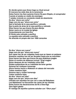 En donde quiera que Aresa haga su ritual annual
El marcara los siete dias de la ceremonia
Estos fueron los Awo quienes tiraron Ifa para Olojele, el conspirador
Cuando el estaba en medio de enemigos
Y estaba viviendo en constante miedo de alzamiento
Ifa dice “ahora son ocho”
Hago coro de que “ahora son ocho”
Sea la fachada de la casa pacifica y calmada
Sea la parte de atras de la casa pacifica y calmada
Ellos fueron los que tiraron Ifa para Abinjo
Quien nacio en la ciudad de Igbajo
Conjuntamente con Iresi-Oro
El frente esta calmado y pacifico
La espalda esta calmada y pacifica
He ofrecido mi propio ebo con 1600 caracoles




Ifa dice “ahora son nueve”
Hago coro de que “ahora son nueve”
Sus ropas han de ser colgadas hasta que se ripeen en pedazos
Nuestros vestidos han de ser llevados hasta que se marchiten
Esos fueron los Awo que tiraron Ifa para Alakesan-magba
Quien el nombre de alabanza incluye “Erigi magba”
Quien despues de ser instalado como Oba
Estaba quejandose de su inabilidad de tener gentes
Quienes les rindiesen homenaje
Ahora hemos hecho a Alakesan el cabeza del mercado
Todos nuestros hijos
Parence aqui y rindan homenaje
Todos nuestros hijos.
Ifa dice “ahora son diez”
Hago coro de que “ahora son diez”
Clientes son aquellos los que van a casa del Babalawo
Los Babalawos no frecuentan las casas de los clientes
Estas fueron las declaraciones de Ifa a Owa-Oga
Owa Ogirii gbedu
El vastago de aquellos quienes saludan con “Okun yeye”
 