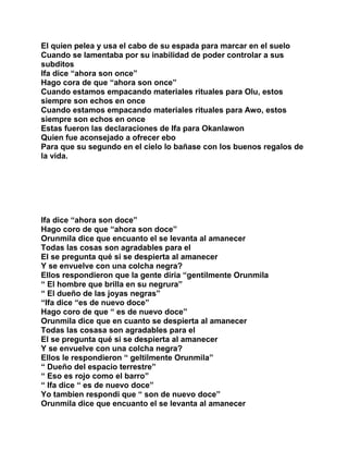 El quien pelea y usa el cabo de su espada para marcar en el suelo
Cuando se lamentaba por su inabilidad de poder controlar a sus
subditos
Ifa dice “ahora son once”
Hago cora de que “ahora son once”
Cuando estamos empacando materiales rituales para Olu, estos
siempre son echos en once
Cuando estamos empacando materiales rituales para Awo, estos
siempre son echos en once
Estas fueron las declaraciones de Ifa para Okanlawon
Quien fue aconsejado a ofrecer ebo
Para que su segundo en el cielo lo bañase con los buenos regalos de
la vida.




Ifa dice “ahora son doce”
Hago coro de que “ahora son doce”
Orunmila dice que encuanto el se levanta al amanecer
Todas las cosas son agradables para el
El se pregunta qué si se despierta al amanecer
Y se envuelve con una colcha negra?
Ellos respondieron que la gente diria “gentilmente Orunmila
“ El hombre que brilla en su negrura”
“ El dueño de las joyas negras”
“Ifa dice “es de nuevo doce”
Hago coro de que “ es de nuevo doce”
Orunmila dice que en cuanto se despierta al amanecer
Todas las cosasa son agradables para el
El se pregunta qué si se despierta al amanecer
Y se envuelve con una colcha negra?
Ellos le respondieron “ geltilmente Orunmila”
“ Dueño del espacio terrestre”
“ Eso es rojo como el barro”
“ Ifa dice “ es de nuevo doce”
Yo tambien respondi que “ son de nuevo doce”
Orunmila dice que encuanto el se levanta al amanecer
 