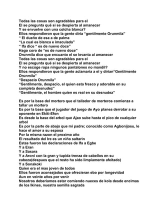 Todas las cosas son agradables para el
El se pregunta qué si se despierta al amanecer
Y se envuelve con una colcha blanca?
Ellos respondieron que la gente diria “gentilmente Orunmila”
“ El dueño de esa a de palma
“La cual es blanca e imaculada”
“ Ifa dice “ es de nuevo doce”
Hago coro de “es de nuevo doce”
Orunmila dice que encuanto el se levanta al amanecer
Todas las cosas son agradables para el
El se pregunta qué si se despierta al amanecer
Y no escoge ropa ningunos pantalones no mandil?
Ellos respondieron que la gente aclamaria a el y dirian“Gentilmente
Orunmila”
“Despacio Orunmila”
“Gentilmente, despacio, el quien esta fresco y adorable en su
completa desnudez”
“Gentilmente, el hombre quien es real en su desnudez”

Es por la base del mortero que el tallador de morteros comienza a
tallar un mortero
Es por la base que el jugador del juego de Ayo planea derrotar a su
oponente en Ekiti-Efon
Es desde la base del arbol que Ajao sube hasta el pico de cualquier
arbol
Es por la parte de abajo que mi padre; conocido como Agbonijosu, le
hace el amor a su esposa
Por la misma razon el proximo año
El resultado del Ire es un niño saltarin
Estas fueron las declaraciones de Ifa a Egbe
Y a Eran
Y a Sasara
Y a Aroni con la gran y tupida trenza de cabellos en su
cabeza(despues que el resto ha sido limpiamente afeitado)
Y a Sonakoki
Quien era el mas joven de todos
Ellos fueron aconsejados que ofrecieran ebo por longevidad
Aun en veinte años por venir
Nosotros deberiamos estar comiendo nueces de kola desde encimas
de los Ikines, nuestra semilla sagrada
 