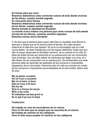 En treinta años por venir
Nosotros deberiamos estar comiendo nueces de kola desde encimas
de los Ikines, nuestra semilla sagrada
En cincuenta años tiempo
Nosotros deberiamos estar comiendo nueces de kola desde encimas
de los Ikines, nuestra semilla sagrada
Hemos tomado la identidad de Sonakoki
La muerte nunca matara una persona que come nueces de kola desde
encima de los Inkines, nuestras semillas sagradas.
Nosotros somos ahora Sonakoki

7. Ifa dice que la persona para quien este Odu es revelado ama llamar la
atencion y desea que se le recozca todo el tiempo. El o ella siempre
obtendran la atencion que desean. Ifa ya le ha aconsejado que el o ella
nunca deben de estar satisfechos con los logros obtenidos, hasta que el o
ella no hayan alcanzado el Zenith(el maximo), de su carrera en la vida. El
debe de todas formas ser precavido en su persecucion por ser reconocido
todo el tiempo. Aun asi ellos deben de esforzase por llegar a la cima, el o
ella deben de ser precavidos con su persecucion. Ifa tambiendice que esta
persona debe de aprender las aptitudes de los ancianos e importantes
dignatarios de la comunidad. Haciendo esto el o ella se moveran en medio
de los ancianos e importantes personalidades de la comunidad. Sobre esto
Ifa dice:

Mo sa pamo, sa pamo
Ori mi l’oun o sa pamo
Mo rin ni koro, ni koro
Eda mi l’oun o fe koro
Dia fun Ile
Ni’jo ti o nt’orun bo wa’ye
Won ni ko ru’bo
Ki nnkankan ma baa g’orii re
Ile ni aye ti ye oun to bayii

Traduccion:

He tratado en vano de esconderme de mi mismo
Pero mi Ori dice que no acepta que me esconda de mi mismo
He tratado de caminar en los callejones
Pero mi Eda reusa aceptar mi caminar en los callejones
 