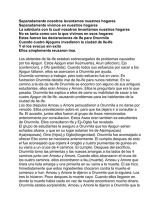 Separadamente nosotros levantamos nuestros hogares
Separadamente vivimos en nuestros hogares
La sabiduria con la cual nosotros levantamos nuestros hogares
No es tanta como con la que vivimos en esos hogares
Estas fueron las declaraciones de Ifa para Orunmila
Cuando cuatro Ajoguns invadieron la ciudad de Ile-Ife
Y el los evacuo sin exito
Ellos simplemente reusaron irse.

Los abitantes de Ile-Ife estaban sobrecargados de problemas causados
por los Ajogun. Estos Ajogun eran Iku(muerte), Arun (aficcion), Ejo
(contencion), y Ofo (perdida). Cuando todos sus esfuerzos por sacar a los
Ajogun fallaron, ellos se acercaron a Orunmila por ayuda.
Orunmila comenzo a trabajar, pero todo esfuerzo fue en vano. En
fustracion Orunmila decidio irse de Ile-Ife para nunca retornar. En su
camino a la ida de Ile-Ife Orunmila se encontro con alguno de sus antiguos
estudiantes, ellos eran Amosu y Amore. Ellos le preguntaro que era lo que
pasaba. Orunmila les explico a ellos de como su inabilidad de sacar a los
cuatro Ajogun de Ile-Ife, causando problemas para los habitantes de la
ciudad de Ile-Ife.
Los dos disipulos Amosu y Amore persuadieron a Orunmila a no darse por
vencido. Ellos prevalecieron sobre el, para que los dejara ir a consultar a
Ifa. El accedio, juntos ellos fueron al grupo de Awos mencionados
anteriormente por consultacion. Estos Awos eran tambien ex-estudientes
de Orunmila. Ellos consultaron Ifa y Eji-Ogbe fue revelado.
El grupo de estudiantes le aseguro a Orunmila que los Ajogun serian
echados afuera, y que en su lugar estarian Ire de Aje(riquezas)
Aya(esposas), Omo (hijos),y Ogbo(longevidad). Orunmila fue aconsejado a
ofrecer Ebo como se menciona anteriormente. El cumplio.despues de esto
el fue aconsejado que cojiera 4 orogbo y cuatro piumientas de guinea en
su vaina a un cruce de 4 caminos. El cumplio. Despues del sacrificio,
Orunmila tomo las pimientas y las nueces amargas a los lados de los 4
caminos junto con Amosu y Amore. Cuando ellos alcanzaron el cruce de
los cuatro caminos, ellos encontraron a Iku,(muerte). Amosu y Amore que
tirara una kola amarga y una pimienta en su vaina a la muerte. El asi hizo.
Inmediatamente que estos ingredientes chocaron contra la muerte el
comenzo a huir. Amosu y Amore le dijeron a Orunmila que la siguiera. Los
tres lo hicieron. Poco despues la muerte cayo. Cuando ellos llegaron en
donde la muerte habia caido en vez de muerte encontraron mucho dinero.
Orunmila estaba sorprendido. Amosu y Amore le dijeron a Orunmila que la
 