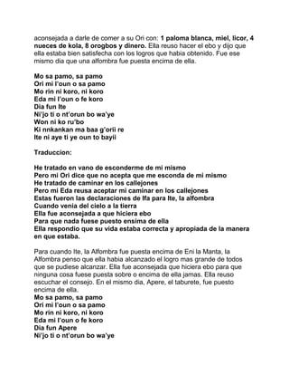 aconsejada a darle de comer a su Ori con: 1 paloma blanca, miel, licor, 4
nueces de kola, 8 orogbos y dinero. Ella reuso hacer el ebo y dijo que
ella estaba bien satisfecha con los logros que habia obtenido. Fue ese
mismo dia que una alfombra fue puesta encima de ella.

Mo sa pamo, sa pamo
Ori mi l’oun o sa pamo
Mo rin ni koro, ni koro
Eda mi l’oun o fe koro
Dia fun Ite
Ni’jo ti o nt’orun bo wa’ye
Won ni ko ru’bo
Ki nnkankan ma baa g’orii re
Ite ni aye ti ye oun to bayii

Traduccion:

He tratado en vano de esconderme de mi mismo
Pero mi Ori dice que no acepta que me esconda de mi mismo
He tratado de caminar en los callejones
Pero mi Eda reusa aceptar mi caminar en los callejones
Estas fueron las declaraciones de Ifa para Ite, la alfombra
Cuando venia del cielo a la tierra
Ella fue aconsejada a que hiciera ebo
Para que nada fuese puesto ensima de ella
Ella respondio que su vida estaba correcta y apropiada de la manera
en que estaba.

Para cuando Ite, la Alfombra fue puesta encima de Eni la Manta, la
Alfombra penso que ella habia alcanzado el logro mas grande de todos
que se pudiese alcanzar. Ella fue aconsejada que hiciera ebo para que
ninguna cosa fuese puesta sobre o encima de ella jamas. Ella reuso
escuchar el consejo. En el mismo dia, Apere, el taburete, fue puesto
encima de ella.
Mo sa pamo, sa pamo
Ori mi l’oun o sa pamo
Mo rin ni koro, ni koro
Eda mi l’oun o fe koro
Dia fun Apere
Ni’jo ti o nt’orun bo wa’ye
 