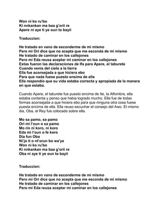 Won ni ko ru’bo
Ki nnkankan ma baa g’orii re
Apere ni aye ti ye oun to bayii

Traduccion:

He tratado en vano de esconderme de mi mismo
Pero mi Ori dice que no acepta que me esconda de mi mismo
He tratado de caminar en los callejones
Pero mi Eda reusa aceptar mi caminar en los callejones
Estas fueron las declaraciones de Ifa para Apere, el taburete
Cuando venia del cielo a la tierra
Ella fue aconsejada a que hiciera ebo
Para que nada fuese puesto ensima de ella
Ella respondio que su vida estaba correcta y apropiada de la manera
en que estaba.

Cuando Apere, el taburete fue puesto encima de Ite, la Alfombra, ella
estaba contenta y penso que habia logrado mucho. Ella fue de todas
formas aconsejada a que hiciera ebo para que ninguna otra cosa fuese
puesta encima de ella. Ella reuso escuchar el consejo del Awo. El mismo
dia, Oba, el Rey fue colocado sobre ella.

Mo sa pamo, sa pamo
Ori mi l’oun o sa pamo
Mo rin ni koro, ni koro
Eda mi l’oun o fe koro
Dia fun Oba
Ni’jo ti o nt’orun bo wa’ye
Won ni ko ru’bo
Ki nnkankan ma baa g’orii re
Oba ni aye ti ye oun to bayii


Traduccion:

He tratado en vano de esconderme de mi mismo
Pero mi Ori dice que no acepta que me esconda de mi mismo
He tratado de caminar en los callejones
Pero mi Eda reusa aceptar mi caminar en los callejones
 