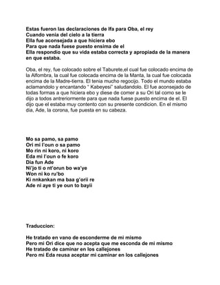 Estas fueron las declaraciones de Ifa para Oba, el rey
Cuando venia del cielo a la tierra
Ella fue aconsejada a que hiciera ebo
Para que nada fuese puesto ensima de el
Ella respondio que su vida estaba correcta y apropiada de la manera
en que estaba.

Oba, el rey, fue colocado sobre el Taburete,el cual fue colocado encima de
la Alfombra, la cual fue colocada encima de la Manta, la cual fue colocada
encima de la Madre-tierra. El tenia mucho regocijo. Todo el mundo estaba
aclamandolo y encantando “ Kabeyesi” saludandolo. El fue aconsejado de
todas formas a que hiciera ebo y diese de comer a su Ori tal como se le
dijo a todos antreriormente para que nada fuese puesto encima de el. El
dijo que el estaba muy contento con su presente condicion. En el mismo
dia, Ade, la corona, fue puesta en su cabeza.




Mo sa pamo, sa pamo
Ori mi l’oun o sa pamo
Mo rin ni koro, ni koro
Eda mi l’oun o fe koro
Dia fun Ade
Ni’jo ti o nt’orun bo wa’ye
Won ni ko ru’bo
Ki nnkankan ma baa g’orii re
Ade ni aye ti ye oun to bayii




Traduccion:

He tratado en vano de esconderme de mi mismo
Pero mi Ori dice que no acepta que me esconda de mi mismo
He tratado de caminar en los callejones
Pero mi Eda reusa aceptar mi caminar en los callejones
 