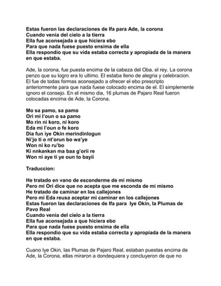 Estas fueron las declaraciones de Ifa para Ade, la corona
Cuando venia del cielo a la tierra
Ella fue aconsejada a que hiciera ebo
Para que nada fuese puesto ensima de ella
Ella respondio que su vida estaba correcta y apropiada de la manera
en que estaba.

Ade, la corona, fue puesta encima de la cabeza del Oba, el rey. La corona
penzo que su logro era lo ultimo. El estaba lleno de alegria y celebracion.
El fue de todas formas aconsejado a ofrecer el ebo prescripto
anteriormente para que nada fuese colocado encima de el. El simplemente
ignoro el consejo. En el mismo dia, 16 plumas de Pajaro Real fueron
colocadas encima de Ade, la Corona.

Mo sa pamo, sa pamo
Ori mi l’oun o sa pamo
Mo rin ni koro, ni koro
Eda mi l’oun o fe koro
Dia fun iye Okin merindinlogun
Ni’jo ti o nt’orun bo wa’ye
Won ni ko ru’bo
Ki nnkankan ma baa g’orii re
Won ni aye ti ye oun to bayii

Traduccion:

He tratado en vano de esconderme de mi mismo
Pero mi Ori dice que no acepta que me esconda de mi mismo
He tratado de caminar en los callejones
Pero mi Eda reusa aceptar mi caminar en los callejones
Estas fueron las declaraciones de Ifa para Iye Okin, la Plumas de
Pavo Real
Cuando venia del cielo a la tierra
Ella fue aconsejada a que hiciera ebo
Para que nada fuese puesto ensima de ella
Ella respondio que su vida estaba correcta y apropiada de la manera
en que estaba.

Cuano Iye Okin, las Plumas de Pajaro Real, estaban puestas encima de
Ade, la Corona, ellas miraron a dondequiera y concluyeron de que no
 