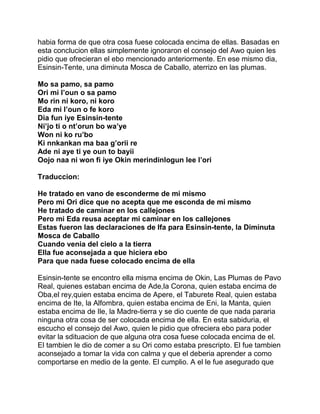 habia forma de que otra cosa fuese colocada encima de ellas. Basadas en
esta conclucion ellas simplemente ignoraron el consejo del Awo quien les
pidio que ofrecieran el ebo mencionado anteriormente. En ese mismo dia,
Esinsin-Tente, una diminuta Mosca de Caballo, aterrizo en las plumas.

Mo sa pamo, sa pamo
Ori mi l’oun o sa pamo
Mo rin ni koro, ni koro
Eda mi l’oun o fe koro
Dia fun iye Esinsin-tente
Ni’jo ti o nt’orun bo wa’ye
Won ni ko ru’bo
Ki nnkankan ma baa g’orii re
Ade ni aye ti ye oun to bayii
Oojo naa ni won fi iye Okin merindinlogun lee l’ori

Traduccion:

He tratado en vano de esconderme de mi mismo
Pero mi Ori dice que no acepta que me esconda de mi mismo
He tratado de caminar en los callejones
Pero mi Eda reusa aceptar mi caminar en los callejones
Estas fueron las declaraciones de Ifa para Esinsin-tente, la Diminuta
Mosca de Caballo
Cuando venia del cielo a la tierra
Ella fue aconsejada a que hiciera ebo
Para que nada fuese colocado encima de ella

Esinsin-tente se encontro ella misma encima de Okin, Las Plumas de Pavo
Real, quienes estaban encima de Ade,la Corona, quien estaba encima de
Oba,el rey,quien estaba encima de Apere, el Taburete Real, quien estaba
encima de Ite, la Alfombra, quien estaba encima de Eni, la Manta, quien
estaba encima de Ile, la Madre-tierra y se dio cuente de que nada pararia
ninguna otra cosa de ser colocada encima de ella. En esta sabiduria, el
escucho el consejo del Awo, quien le pidio que ofreciera ebo para poder
evitar la sdituacion de que alguna otra cosa fuese colocada encima de el.
El tambien le dio de comer a su Ori como estaba prescripto. El fue tambien
aconsejado a tomar la vida con calma y que el deberia aprender a como
comportarse en medio de la gente. El cumplio. A el le fue asegurado que
 
