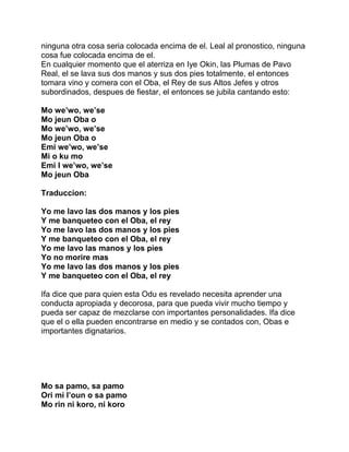 ninguna otra cosa seria colocada encima de el. Leal al pronostico, ninguna
cosa fue colocada encima de el.
En cualquier momento que el aterriza en Iye Okin, las Plumas de Pavo
Real, el se lava sus dos manos y sus dos pies totalmente, el entonces
tomara vino y comera con el Oba, el Rey de sus Altos Jefes y otros
subordinados, despues de fiestar, el entonces se jubila cantando esto:

Mo we’wo, we’se
Mo jeun Oba o
Mo we’wo, we’se
Mo jeun Oba o
Emi we’wo, we’se
Mi o ku mo
Emi I we’wo, we’se
Mo jeun Oba

Traduccion:

Yo me lavo las dos manos y los pies
Y me banqueteo con el Oba, el rey
Yo me lavo las dos manos y los pies
Y me banqueteo con el Oba, el rey
Yo me lavo las manos y los pies
Yo no morire mas
Yo me lavo las dos manos y los pies
Y me banqueteo con el Oba, el rey

Ifa dice que para quien esta Odu es revelado necesita aprender una
conducta apropiada y decorosa, para que pueda vivir mucho tiempo y
pueda ser capaz de mezclarse con importantes personalidades. Ifa dice
que el o ella pueden encontrarse en medio y se contados con, Obas e
importantes dignatarios.




Mo sa pamo, sa pamo
Ori mi l’oun o sa pamo
Mo rin ni koro, ni koro
 