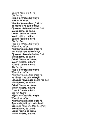Eda mi l’oun o fe koro
Dia fun Ile
Ni’jo ti o nt’orun bo wa’ye
Won ni ko ru’bo
Ki nnkankan ma baa g’orii re
Ile ni aye ti ye oun to bayii
Ojoo naa ni won te Ite l’ee l’ori
Mo sa pamo, sa pamo
Ori mi l’oun o sa pamo
Mo rin ni koro, ni koro
Eda mi l’oun o fe koro
Dia fun Eni
Ni’jo ti o nt’orun bo wa’ye
Won ni ko ru’bo
Ki nnkankan ma baa g’orii re
Eni ni aye ti ye oun to bayii
Ojoo naa ni won te Ite l’ee l’ori
Mo sa pamo, sa pamo
Ori mi l’oun o sa pamo
Mo rin ni koro, ni koro
Eda mi l’oun o fe koro
Dia fun Ite
Ni’jo ti o nt’orun bo wa’ye
Won ni ko ru’bo
Ki nnkankan ma baa g’orii re
Ite ni aye ti ye oun to bayii
Ojoo naa ni won gbe apere l’ee l’ori
Mo sa pamo, sa pamo
Ori mi l’oun o sa pamo
Mo rin ni koro, ni koro
Eda mi l’oun o fe koro
Dia fun Apere
Ni’jo ti o nt’orun bo wa’ye
Won ni ko ru’bo
Ki nnkankan ma baa g’orii re
Apere ni aye ti ye oun to bayii
Ojoo naa ni won te Oba l’ee l’ori
Mo sa pamo, sa pamo
Ori mi l’oun o sa pamo
Mo rin ni koro, ni koro
 