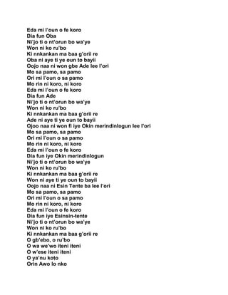 Eda mi l’oun o fe koro
Dia fun Oba
Ni’jo ti o nt’orun bo wa’ye
Won ni ko ru’bo
Ki nnkankan ma baa g’orii re
Oba ni aye ti ye oun to bayii
Oojo naa ni won gbe Ade lee l’ori
Mo sa pamo, sa pamo
Ori mi l’oun o sa pamo
Mo rin ni koro, ni koro
Eda mi l’oun o fe koro
Dia fun Ade
Ni’jo ti o nt’orun bo wa’ye
Won ni ko ru’bo
Ki nnkankan ma baa g’orii re
Ade ni aye ti ye oun to bayii
Ojoo naa ni won fi iye Okin merindinlogun lee l’ori
Mo sa pamo, sa pamo
Ori mi l’oun o sa pamo
Mo rin ni koro, ni koro
Eda mi l’oun o fe koro
Dia fun iye Okin merindinlogun
Ni’jo ti o nt’orun bo wa’ye
Won ni ko ru’bo
Ki nnkankan ma baa g’orii re
Won ni aye ti ye oun to bayii
Oojo naa ni Esin Tente ba lee l’ori
Mo sa pamo, sa pamo
Ori mi l’oun o sa pamo
Mo rin ni koro, ni koro
Eda mi l’oun o fe koro
Dia fun iye Esinsin-tente
Ni’jo ti o nt’orun bo wa’ye
Won ni ko ru’bo
Ki nnkankan ma baa g’orii re
O gb’ebo, o ru’bo
O wa we’wo iteni iteni
O w’ese iteni iteni
O ya’nu koto
Orin Awo lo nko
 