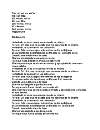 O ni mo we wo, we’se
Mo jeun Oba
Mo we wo, we’se
Mo jeun Oba
Emi we wo, we’se
Mi o ku mo
Emi we wo, we’se
Mojeun Oba

Traduccion:

He tratado en vano de esconderme de mi mismo
Pero mi Ori dice que no acepta que me esconda de mi mismo
He tratado de caminar en los callejones
Pero mi Eda reusa aceptar mi caminar en los callejones
Estas fueron las declaraciones de Ifa para Ile, la madre tierra
Cuando venia del cielo a la tierra
Ella fue aconsejada a que ofreciera ebo
Para que nada pudiese ser puesto sobre ella
Ella respondio que su vida era correcta y apropiada de la manera
como estaba
He tratado en vano de esconderme de mi mismo
Pero mi Ori dice que no acepta que me esconda de mi mismo
He tratado de caminar en los callejones
Pero mi Eda reusa aceptar mi caminar en los callejones
Estas fueron las declaraciones de Ifa para Eni, la manta
Cuando venia del cielo a la tierra
Ella fue aconsejada a que hiciera ebo
Para que nada fuese puesto encima de ella
Ella respondio que su vida estaba correcta y apropiada de la manera
en que estaba.
He tratado en vano de esconderme de mi mismo
Pero mi Ori dice que no acepta que me esconda de mi mismo
He tratado de caminar en los callejones
Pero mi Eda reusa aceptar mi caminar en los callejones
Estas fueron las declaraciones de Ifa para Ite, la alfombra
Cuando venia del cielo a la tierra
Ella fue aconsejada a que hiciera ebo
Para que nada fuese puesto ensima de ella
 
