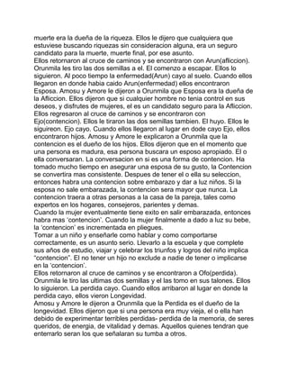 muerte era la dueña de la riqueza. Ellos le dijero que cualquiera que
estuviese buscando riquezas sin consideracion alguna, era un seguro
candidato para la muerte, muerte final, por ese asunto.
Ellos retornaron al cruce de caminos y se encontraron con Arun(afliccion).
Orunmila les tiro las dos semillas a el. El comenzo a escapar. Ellos lo
siguieron. Al poco tiempo la enfermedad(Arun) cayo al suelo. Cuando ellos
llegaron en donde habia caido Arun(enfermedad) ellos encontraron
Esposa. Amosu y Amore le dijeron a Orunmila que Esposa era la dueña de
la Afliccion. Ellos dijeron que si cualquier hombre no tenia control en sus
deseos, y disfrutes de mujeres, el es un candidato seguro para la Afliccion.
Ellos regresaron al cruce de caminos y se encontraron con
Ejo(contencion). Ellos le tiraron las dos semillas tambien. El huyo. Ellos le
siguireon. Ejo cayo. Cuando ellos llegaron al lugar en dode cayo Ejo, ellos
encontraron hijos. Amosu y Amore le explicaron a Orunmila que la
contencion es el dueño de los hijos. Ellos dijeron que en el momento que
una persona es madura, esa persona buscara un esposo apropiado. El o
ella conversaran. La conversacion en si es una forma de contencion. Ha
tomado mucho tiempo en asegurar una esposa de su gusto, la Contencion
se convertira mas consistente. Despues de tener el o ella su seleccion,
entonces habra una contencion sobre embarazo y dar a luz niños. Si la
esposa no sale embarazada, la contencion sera mayor que nunca. La
contencion traera a otras personas a la casa de la pareja, tales como
expertos en los hogares, consejeros, parientes y demas.
Cuando la mujer eventualmente tiene exito en salir embarazada, entonces
habra mas ‘contencion’. Cuando la mujer finalmente a dado a luz su bebe,
la ‘contencion’ es incrementada en pliegues.
Tomar a un niño y enseñarle como hablar y como comportarse
correctamente, es un asunto serio. Llevarlo a la escuela y que complete
sus años de estudio, viajar y celebrar los triunfos y logros del niño implica
“contencion”. El no tener un hijo no exclude a nadie de tener o implicarse
en la ‘contencion’.
Ellos retornaron al cruce de caminos y se encontraron a Ofo(perdida).
Orunmila le tiro las ultimas dos semillas y el las tomo en sus talones. Ellos
lo siguieron. La perdida cayo. Cuando ellos arribaron al lugar en donde la
perdida cayo, ellos vieron Longevidad.
Amosu y Amore le dijeron a Orunmila que la Perdida es el dueño de la
longevidad. Ellos dijeron que si una persona era muy vieja, el o ella han
debido de experimentar terribles perdidas- perdida de la memoria, de seres
queridos, de energia, de vitalidad y demas. Aquellos quienes tendran que
enterrarlo seran los que señalaran su tumba a otros.
 