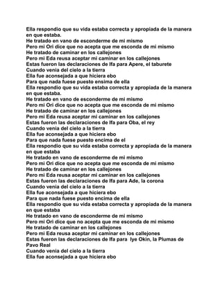 Ella respondio que su vida estaba correcta y apropiada de la manera
en que estaba.
He tratado en vano de esconderme de mi mismo
Pero mi Ori dice que no acepta que me esconda de mi mismo
He tratado de caminar en los callejones
Pero mi Eda reusa aceptar mi caminar en los callejones
Estas fueron las declaraciones de Ifa para Apere, el taburete
Cuando venia del cielo a la tierra
Ella fue aconsejada a que hiciera ebo
Para que nada fuese puesto ensima de ella
Ella respondio que su vida estaba correcta y apropiada de la manera
en que estaba.
He tratado en vano de esconderme de mi mismo
Pero mi Ori dice que no acepta que me esconda de mi mismo
He tratado de caminar en los callejones
Pero mi Eda reusa aceptar mi caminar en los callejones
Estas fueron las declaraciones de Ifa para Oba, el rey
Cuando venia del cielo a la tierra
Ella fue aconsejada a que hiciera ebo
Para que nada fuese puesto encima de el
Ella respondio que su vida estaba correcta y apropiada de la manera
en que estaba
He tratado en vano de esconderme de mi mismo
Pero mi Ori dice que no acepta que me esconda de mi mismo
He tratado de caminar en los callejones
Pero mi Eda reusa aceptar mi caminar en los callejones
Estas fueron las declaraciones de Ifa para Ade, la corona
Cuando venia del cielo a la tierra
Ella fue aconsejada a que hiciera ebo
Para que nada fuese puesto encima de ella
Ella respondio que su vida estaba correcta y apropiada de la manera
en que estaba
He tratado en vano de esconderme de mi mismo
Pero mi Ori dice que no acepta que me esconda de mi mismo
He tratado de caminar en los callejones
Pero mi Eda reusa aceptar mi caminar en los callejones
Estas fueron las declaraciones de Ifa para Iye Okin, la Plumas de
Pavo Real
Cuando venia del cielo a la tierra
Ella fue aconsejada a que hiciera ebo
 