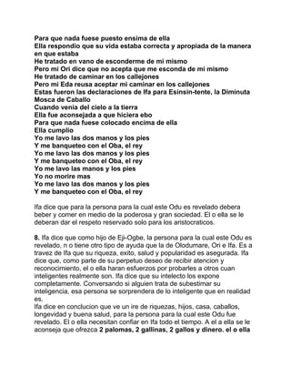 Para que nada fuese puesto ensima de ella
Ella respondio que su vida estaba correcta y apropiada de la manera
en que estaba
He tratado en vano de esconderme de mi mismo
Pero mi Ori dice que no acepta que me esconda de mi mismo
He tratado de caminar en los callejones
Pero mi Eda reusa aceptar mi caminar en los callejones
Estas fueron las declaraciones de Ifa para Esinsin-tente, la Diminuta
Mosca de Caballo
Cuando venia del cielo a la tierra
Ella fue aconsejada a que hiciera ebo
Para que nada fuese colocado encima de ella
Ella cumplio
Yo me lavo las dos manos y los pies
Y me banqueteo con el Oba, el rey
Yo me lavo las dos manos y los pies
Y me banqueteo con el Oba, el rey
Yo me lavo las manos y los pies
Yo no morire mas
Yo me lavo las dos manos y los pies
Y me banqueteo con el Oba, el rey

Ifa dice que para la persona para la cual este Odu es revelado debera
beber y comer en medio de la poderosa y gran sociedad. El o ella se le
deberan dar el respeto reservado solo para los aristocraticos.

8. Ifa dice que como hijo de Eji-Ogbe, la persona para la cual este Odu es
revelado, n o tiene otro tipo de ayuda que la de Olodumare, Ori e Ifa. Es a
travez de Ifa que su riqueza, exito, salud y popularidad es asegurada. Ifa
dice que, como parte de su perpetuo deseo de recibir atencion y
reconocimiento, el o ella haran esfuerzos por probarles a otros cuan
inteligentes realmente son. Ifa dice que su intelecto los expone
completamente. Conversando si alguien trata de subestimar su
inteligencia, esa persona se sorprendera de lo inteligente que en realidad
es.
Ifa dice en conclucion que ve un ire de riquezas, hijos, casa, caballos,
longevidad y buena salud, para la persona para la cual este Odu fue
revelado. El o ella necesitan confiar en Ifa todo el tiempo. A el a ella se le
aconseja que ofrezca 2 palomas, 2 gallinas, 2 gallos y dinero. el o ella
 