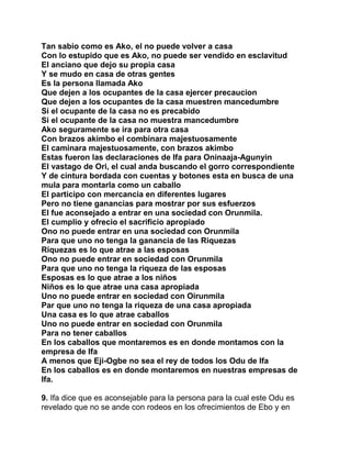 Tan sabio como es Ako, el no puede volver a casa
Con lo estupido que es Ako, no puede ser vendido en esclavitud
El anciano que dejo su propia casa
Y se mudo en casa de otras gentes
Es la persona llamada Ako
Que dejen a los ocupantes de la casa ejercer precaucion
Que dejen a los ocupantes de la casa muestren mancedumbre
Si el ocupante de la casa no es precabido
Si el ocupante de la casa no muestra mancedumbre
Ako seguramente se ira para otra casa
Con brazos akimbo el combinara majestuosamente
El caminara majestuosamente, con brazos akimbo
Estas fueron las declaraciones de Ifa para Oninaaja-Agunyin
El vastago de Ori, el cual anda buscando el gorro correspondiente
Y de cintura bordada con cuentas y botones esta en busca de una
mula para montarla como un caballo
El participo con mercancia en diferentes lugares
Pero no tiene ganancias para mostrar por sus esfuerzos
El fue aconsejado a entrar en una sociedad con Orunmila.
El cumplio y ofrecio el sacrificio apropiado
Ono no puede entrar en una sociedad con Orunmila
Para que uno no tenga la ganancia de las Riquezas
Riquezas es lo que atrae a las esposas
Ono no puede entrar en sociedad con Orunmila
Para que uno no tenga la riqueza de las esposas
Esposas es lo que atrae a los niños
Niños es lo que atrae una casa apropiada
Uno no puede entrar en sociedad con Oirunmila
Par que uno no tenga la riqueza de una casa apropiada
Una casa es lo que atrae caballos
Uno no puede entrar en sociedad con Orunmila
Para no tener caballos
En los caballos que montaremos es en donde montamos con la
empresa de Ifa
A menos que Eji-Ogbe no sea el rey de todos los Odu de Ifa
En los caballos es en donde montaremos en nuestras empresas de
Ifa.

9. Ifa dice que es aconsejable para la persona para la cual este Odu es
revelado que no se ande con rodeos en los ofrecimientos de Ebo y en
 