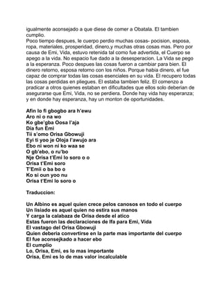 igualmente aconsejado a que diese de comer a Obatala. El tambien
cumplio.
Poco tiempo despues, le cuerpo perdio muchas cosas- pocision, esposa,
ropa, materiales, prosperidad, dinero,y muchas otras cosas mas. Pero por
causa de Emi, Vida, estuvo retenida tal como fue advertida, el Cuerpo se
apego a la vida. No espacio fue dado a la desesperacion. La Vida se pego
a la esperanza. Poco despues las cosas fueron a cambiar para bien. El
dinero retorno, esposa retorno con los niños. Porque habia dinero, el fue
capaz de comprar todas las cosas esenciales en su vida. El recupero todas
las cosas perdidas en pliegues. El estaba tambien feliz. El comenzo a
pradicar a otros quienes estaban en dificultades que ellos solo deberian de
asegurarse que Emi, Vida, no se perdiera. Donde hay vida hay esperanza;
y en donde hay esperanza, hay un monton de oportunidades.

Afin lo fi gbogbo ara h’ewu
Aro ni o na wo
Ko gbe’gba Oosa l’aja
Dia fun Emi
Tii s’omo Orisa Gbowuji
Eyi ti yoo je Oloja l’awujo ara
Ebo ni won ni ko waa se
O gb’ebo, o ru’bo
Nje Orisa t’Emi lo soro o o
Orisa t’Emi soro
T’Emii o ba bo o
Ko si oun yoo nu
Orisa t’Emi lo soro o

Traduccion:

Un Albino es aquel quien crece pelos canosos en todo el cuerpo
Un lisiado es aquel quien no estira sus manos
Y carga la calabaza de Orisa desde el atico
Estas fueron las declaraciones de Ifa para Emi, Vida
El vastago del Orisa Gbowuji
Quien deberia convertirse en la parte mas importante del cuerpo
El fue aconsejkado a hacer ebo
El cumplio
Lo, Orisa, Emi, es lo mas importante
Orisa, Emi es lo de mas valor incalculable
 