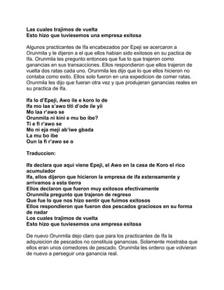 Las cuales trajimos de vuelta
Esto hizo que tuviesemos una empresa exitosa

Algunos practicantes de Ifa encabezados por Epeji se acercaron a
Orunmila y le dijeron a el que ellos habian sido exitosos en su pactica de
Ifa. Orunmila les pregunto entonces que fue lo que trajeron como
ganancias en sus transacciones. Ellos respondieron que ellos trajeron de
vuelta dos ratas cada uno. Orunmila les dijo que lo que ellos hicieron no
contaba como exito. Ellos solo fueron en una expedicion de comer ratas.
Orunmila les dijo que fueran otra vez y que produjeran ganancias reales en
su practica de Ifa.

Ifa lo d’Epeji, Awo ile e koro lo de
Ifa mo laa s’awo titi d’ode ile yii
Mo laa r’awo se
Orunmila ni kini e mu bo ibe?
Ti e fi r’awo se
Mo ni eja meji ab’iwe gbada
La mu bo ibe
Oun la fi r’awo se o

Traduccion:

Ifa declara que aqui viene Epeji, el Awo en la casa de Koro el rico
acumulador
Ifa, ellos dijeron que hicieron la empresa de ifa extensamente y
arrivamos a esta tierra
Ellos declaron que fueron muy exitosos efectivamente
Orunmila pregunto que trajeron de regreso
Que fue lo que nos hizo sentir que fuimos exitosos
Ellos respondieron que fueron dos pescados graciosos en su forma
de nadar
Los cuales trajimos de vuelta
Esto hizo que tuviesemos una empresa exitosa

De nuevo Orunmila dejo claro que para los practicantes de Ifa la
adquisicion de pescados no constituia ganancias. Solamente mostraba que
ellos eran unos comedores de pescado. Orunmila les ordeno que volvieran
de nuevo a perseguir una ganancia real.
 