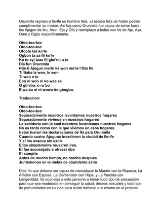 Orunmila regreso a Ile-Ife un hombre feliz. El estaba feliz de haber podido
cumplimentar su mision. Asi fue como Orunmila fue capaz de echar fuera
los Ajogun de Iku, Arun, Ejo y Ofo y reemplazo a todos con Ire de Aje, Aya,
Omo y Ogbo respectivamente.

Otoo-too-too
Otoo-too-too
Otooto laa ko’le
Ogbon ta aa fii ko’le
Ko to eyi taaa fii gbe’nu u re
Dia fun Orunmila
Nijo ti Ajogun merin ka won mo’le l’Otu Ife
Ti Baba le won, le won
Ti won o lo
Ebo ni won ni ko waa se
O gb’ebo, o ru’bo
E wa ba ni ni wowo ire gbogbo.

Traduccion:

Otoo-too-too
Otoo-too-too
Separadamente nosotros levantamos nuestros hogares
Separadamente vivimos en nuestros hogares
La sabiduria con la cual nosotros levantamos nuestros hogares
No es tanta como con la que vivimos en esos hogares
Estas fueron las declaraciones de Ifa para Orunmila
Cuando cuatro Ajoguns invadieron la ciudad de Ile-Ife
Y el los evacuo sin exito
Ellos simplemente reusaron irse.
El fue aconsejado a ofrecer ebo
El cumplio
Antes de mucho tiempo, no mucho despues
Juntemonos en la niebla de abundante exito

Dice Ifa que deberia ser capaz de reemplazar la Muerte con la Riqueza, La
Aflicion con Esposa, La Contencion con Hijos, y La Perdida con
Longevidad. Ifa aconseja a esta persona a tomar todo tipo de precausion
para que sea moderado en perseguir la salud, deseos sexuales y todo tipo
de portunidades en su vida para evitar dañarse a si mismo en el proceso.
 