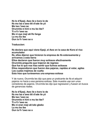Ifa lo d’Epeji, Awo ile e koro lo de
Ifa mo laa s’awo titi d’ode ile yii
Mo laa r’awo se
Orunmila ni kini e mu bo ibe?
Ti e fi r’awo se
Mo ni eye meji ab’ifo fanga
La mu bo ibe
Oun la fi r’awo se o

Traduccion:

Ifa declara que aqui viene Epeji, el Awo en la casa de Koro el rico
acumulador
Ifa, ellos dijeron que hicieron la empresa de ifa extensamente y
arrivamos a esta tierra
Ellos declaron que fueron muy exitosos efectivamente
Orunmila pregunto que trajeron de regreso
Que fue lo que nos hizo sentir que fuimos exitosos
Ellos respondieron que fueron dos pajaros, rapidos al volar, agiles
Los cuales trajimos de vuelta
Esto hizo que tuviesemos una empresa exitosa

Y de nuevo, Orunmila les dijo que para un praticante de Ifa el adquirir
pajaros no hacia a esa persona exitosa. Solo muestra uqe son unos
comedores de pajaros. Orunmila les dijo que regresaran y fuesen en busca
de ganancias reales.

Ifa lo d’Epeji, Awo ile e koro lo de
Ifa mo laa s’awo titi d’ode ile yii
Mo laa r’awo se
Orunmila ni kini e mu bo ibe?
Ti e fi r’awo se
Mo ni eran meji ab’edo gbeke
La mu bo ibe
Oun la fi r’awo se o
 