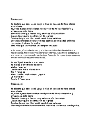 Traduccion:

Ifa declara que aqui viene Epeji, el Awo en la casa de Koro el rico
acumulador
Ifa, ellos dijeron que hicieron la empresa de ifa extensamente y
arrivamos a esta tierra
Ellos declaron que fueron muy exitosos efectivamente
Orunmila pregunto que trajeron de regreso
Que fue lo que nos hizo sentir que fuimos exitosos
Ellos respondieron que fueron dos bestias, con higados grandes
Los cuales trajimos de vuelta
Esto hizo que tuviesemos una empresa exitosa

Y de nuevo, Orunmila declaro que el tener muchas bestias no hacia a
nadie exitoso. No constituye ganancias en la vida. Solamente categoriza a
una persona como comedor de bestias. Orunmila de nuevo les ordeno que
fuesen en busca de ganancias reales.

Ifa lo d’Epeji, Awo ile e koro lo de
Ifa mo laa s’awo titi d’ode ile yii
Mo laa r’awo se
Orunmila ni kini e mu bo ibe?
Ti e fi r’awo se
Mo ni omidan meji ab’oyan gagara
La mu bo ibe
Oun la fi r’awo se o

Traduccion:

Ifa declara que aqui viene Epeji, el Awo en la casa de Koro el rico
acumulador
Ifa, ellos dijeron que hicieron la empresa de ifa extensamente y
arrivamos a esta tierra
Ellos declaron que fueron muy exitosos efectivamente
Orunmila pregunto que trajeron de regreso
Que fue lo que nos hizo sentir que fuimos exitosos
Ellos respondieron que fueron dos doncellas con senos puntiagudos
 