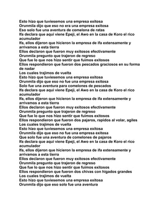 Esto hizo que tuviesemos una empresa exitosa
Orunmila dijo que eso no era una empresa exitosa
Eso solo fue una aventura de comelona de ratas
Ifa declara que aqui viene Epeji, el Awo en la casa de Koro el rico
acumulador
Ifa, ellos dijeron que hicieron la empresa de ifa extensamente y
arrivamos a esta tierra
Ellos declaron que fueron muy exitosos efectivamente
Orunmila pregunto que trajeron de regreso
Que fue lo que nos hizo sentir que fuimos exitosos
Ellos respondieron que fueron dos pescados graciosos en su forma
de nadar
Los cuales trajimos de vuelta
Esto hizo que tuviesemos una empresa exitosa
Orunmila dijo que eso no fue una empresa exitosa
Solo fue una aventura para comelones de pescados
Ifa declara que aqui viene Epeji, el Awo en la casa de Koro el rico
acumulador
Ifa, ellos dijeron que hicieron la empresa de ifa extensamente y
arrivamos a esta tierra
Ellos declaron que fueron muy exitosos efectivamente
Orunmila pregunto que trajeron de regreso
Que fue lo que nos hizo sentir que fuimos exitosos
Ellos respondieron que fueron dos pajaros, rapidos al volar, agiles
Los cuales trajimos de vuelta
Esto hizo que tuviesemos una empresa exitosa
Orunmila dijo que eso no fue una empresa exitosa
Que solo fue una aventura de comelones de pajaros
Ifa declara que aqui viene Epeji, el Awo en la casa de Koro el rico
acumulador
Ifa, ellos dijeron que hicieron la empresa de ifa extensamente y
arrivamos a esta tierra
Ellos declaron que fueron muy exitosos efectivamente
Orunmila pregunto que trajeron de regreso
Que fue lo que nos hizo sentir que fuimos exitosos
Ellos respondieron que fueron dos chivas con higados grandes
Los cuales trajimos de vuelta
Esto hizo que tuviesemos una empresa exitosa
Orunmila dijo que eso solo fue una aventura
 