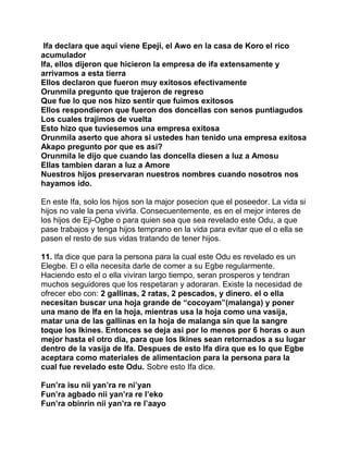 Ifa declara que aqui viene Epeji, el Awo en la casa de Koro el rico
acumulador
Ifa, ellos dijeron que hicieron la empresa de ifa extensamente y
arrivamos a esta tierra
Ellos declaron que fueron muy exitosos efectivamente
Orunmila pregunto que trajeron de regreso
Que fue lo que nos hizo sentir que fuimos exitosos
Ellos respondieron que fueron dos doncellas con senos puntiagudos
Los cuales trajimos de vuelta
Esto hizo que tuviesemos una empresa exitosa
Orunmila aserto que ahora si ustedes han tenido una empresa exitosa
Akapo pregunto por que es asi?
Orunmila le dijo que cuando las doncella diesen a luz a Amosu
Ellas tambien daran a luz a Amore
Nuestros hijos preservaran nuestros nombres cuando nosotros nos
hayamos ido.

En este Ifa, solo los hijos son la major posecion que el poseedor. La vida si
hijos no vale la pena vivirla. Consecuentemente, es en el mejor interes de
los hijos de Eji-Ogbe o para quien sea que sea revelado este Odu, a que
pase trabajos y tenga hijos temprano en la vida para evitar que el o ella se
pasen el resto de sus vidas tratando de tener hijos.

11. Ifa dice que para la persona para la cual este Odu es revelado es un
Elegbe. El o ella necesita darle de comer a su Egbe regularmente.
Haciendo esto el o ella viviran largo tiempo, seran prosperos y tendran
muchos seguidores que los respetaran y adoraran. Existe la necesidad de
ofrecer ebo con: 2 gallinas, 2 ratas, 2 pescados, y dinero. el o ella
necesitan buscar una hoja grande de “cocoyam”(malanga) y poner
una mano de Ifa en la hoja, mientras usa la hoja como una vasija,
matar una de las gallinas en la hoja de malanga sin que la sangre
toque los Ikines. Entonces se deja asi por lo menos por 6 horas o aun
mejor hasta el otro dia, para que los Ikines sean retornados a su lugar
dentro de la vasija de Ifa. Despues de esto Ifa dira que es lo que Egbe
aceptara como materiales de alimentacion para la persona para la
cual fue revelado este Odu. Sobre esto Ifa dice.

Fun’ra isu nii yan’ra re ni’yan
Fun’ra agbado nii yan’ra re l’eko
Fun’ra obinrin nii yan’ra re l’aayo
 