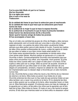 Fun’ra omo bibi Olufe nii yan’ra re l’aremo
Dia fun Orunmila
Ifa o se egbe ewe wonyi
Ebo ni won ni ko waa se
Traduccion:

Es la calidad del ñame la que hace la seleccion para el machacado
Es la calidad del maiz la que hace que se seleccione para hacer
harina de maiz
Es la actitud de la mujer la que la hace la esposa favorita
Es la actitud de el muchacho lo que lo hace el presunto heredero
Estas fueron las declaraciones de Ifa a Orunmila
Quien queria hacerse amigo de todos los jovenes
El fue aconsejado a hacer ebo

Hay en el cielo una cantidad de grupos de niños de Elegbe y ellos siempre
estan planeando venir al mundo solo por unos dias o unos años y luego
regresar al cielo. Los padres de estos niños estan usualmente tristes
siempre que ellos parten para el cielo desde el mundo. Cuando las madres
de tales niños quedan embarazadas de nuevo, a ellas les agarra el miedo
de que ellas no saben si sus hijos viviran hasta edad adulta o no.
Con todos estos acontecimientos, las sociedades en donde estos niños
viven jamas estan felices. Muchos padres se aprasuran a ir a casa de
Orunmila a diario. Consecuentemente Orunmila crea losmedios paa que
estos niños encuentren muy dificil, sino imposible, morir jovenes. El junta
todos los niños cuando ellos van a dejar el cielo para ir a la tierra. El les
suplica a ellos para ser su amigo. Ellos se ponen de acuerdo. Durante el
pequeño periodo en que ellos estan en el cielo, ellos disfrutan de una
alegria sin presedentes, amistad y mejoran la calidad de vida. Ellos quedan
tan impresionados que no desean dejar a Orunmila por un solo momento
nunca mas.
Un dia, Orunmila llama a esos niños los reune y les informa de su intencion
de retornar a la tierra. Ellos todos se ponen muy tristes de oir esto.
Orunmila entonces les dice que no hay nada de que ponerse tristes ya que
ellos tambien van a nacer muy pronto en la tierra. El no obstante les dice
que si ellos quieren ser su amigo en la tierra, ellos necesitan hacer un trato
con el. Ellos felizmente aceptan. El entonces saca una hoja de malanga; el
la aguanta por un lado y el les pide a los niños que la aguanten por el otro
lado de la hoja. Ellos todos lo hacen. El mata un ave y les hecha la sangre
encima. El les dice que mientras esten en la tierra ellos no desearan volver
 