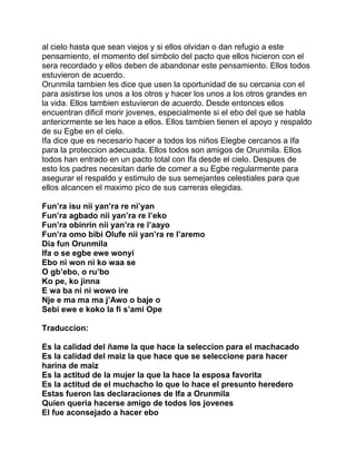 al cielo hasta que sean viejos y si ellos olvidan o dan refugio a este
pensamiento, el momento del simbolo del pacto que ellos hicieron con el
sera recordado y ellos deben de abandonar este pensamiento. Ellos todos
estuvieron de acuerdo.
Orunmila tambien les dice que usen la oportunidad de su cercania con el
para asistirse los unos a los otros y hacer los unos a los otros grandes en
la vida. Ellos tambien estuvieron de acuerdo. Desde entonces ellos
encuentran dificil morir jovenes, especialmente si el ebo del que se habla
anteriormente se les hace a ellos. Ellos tambien tienen el apoyo y respaldo
de su Egbe en el cielo.
Ifa dice que es necesario hacer a todos los niños Elegbe cercanos a Ifa
para la proteccion adecuada. Ellos todos son amigos de Orunmila. Ellos
todos han entrado en un pacto total con Ifa desde el cielo. Despues de
esto los padres necesitan darle de comer a su Egbe regularmente para
asegurar el respaldo y estimulo de sus semejantes celestiales para que
ellos alcancen el maximo pico de sus carreras elegidas.

Fun’ra isu nii yan’ra re ni’yan
Fun’ra agbado nii yan’ra re l’eko
Fun’ra obinrin nii yan’ra re l’aayo
Fun’ra omo bibi Olufe nii yan’ra re l’aremo
Dia fun Orunmila
Ifa o se egbe ewe wonyi
Ebo ni won ni ko waa se
O gb’ebo, o ru’bo
Ko pe, ko jinna
E wa ba ni ni wowo ire
Nje e ma ma ma j’Awo o baje o
Sebi ewe e koko la fi s’ami Ope

Traduccion:

Es la calidad del ñame la que hace la seleccion para el machacado
Es la calidad del maiz la que hace que se seleccione para hacer
harina de maiz
Es la actitud de la mujer la que la hace la esposa favorita
Es la actitud de el muchacho lo que lo hace el presunto heredero
Estas fueron las declaraciones de Ifa a Orunmila
Quien queria hacerse amigo de todos los jovenes
El fue aconsejado a hacer ebo
 