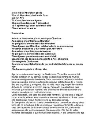 Mo ni nibo l’Aberokun gbe lo
Won ni Aberokun nbe l’alade Orun
Dia fun Aye
Tii s’omo Olodumare Agotun
Oba ateni ola legelege f’ ori sagbeji
To f’ eyinti m’oju ekun sunrahun omo
Ebo ni won ni ko wa se

Traduccion:

Nosotros buscamos y buscamos por Olurokun
Aun asi no encontramos a Olurokun
Yo pregunte a donde habra ido Olurokun
Ellos dijeron que Olurokun estaba todavia en este mundo
Nosotros buscamos y buscamos por Aberokun
Aun asi no encontramos a Aberokun
Yo pregunte a donde habra ido Aberokun
Ellos dijeron que Aberokun esta en el cielo
Esas fueron las declaraciones de Ifa a Aye, el mundo
El vastago de Olodumare
Cuando se lamentaba llorando por su inabilidad de tener su propio
hijo
Ella fue aconsejada a ofrecer ebo

Aye, el mundo era un vastago de Olodumare. Todos los secretos del
mundo estaban en su barriga. Todos los recursos dentro del mundo
estaban arraigados dentro de ella. Toda la sabiduria del mundo estaban
bajo su custodia. Como resultado de esto Aye estaba llena de si misma.
Ella era orgulllosa y arrogante. Ella no veia razon alguna por la cual ella
deberia de rebajarse a hombre alguno. Sabiendo que ella tenia mas
recursos que cualquier hombre, ella encontraba dificil el mantener una
relacion duradera con cualquier hombre.
Como resultado, ella solia desafiar a los hombres. Si ella tenia a alguien
como amante, ella no tenia consideracion emocional con el. A ese punto
ella decidio que ningun hombre veria su desnudez jamas.
En ese punto, ella se dio cuenta que ella estaba poniendose vieja y vieja,
pero ella no tenia hijos. Ella se preocupo y consecuentemente, ella fue a
casa del sacerdote de Ifa mencionado anteriormente. Alli, a ella se le
aseguro que ella tendria su propio hijo en su vida. Ella fue de todas
maneras aconsejada a que no fuese tan egoista. A ella tambien se le dijo
 
