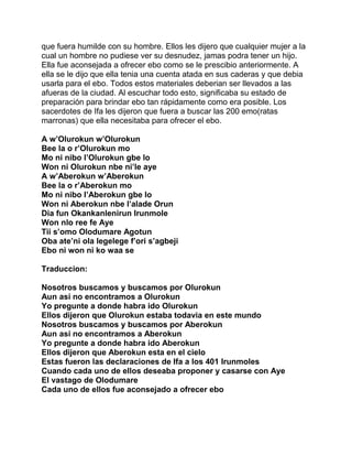 que fuera humilde con su hombre. Ellos les dijero que cualquier mujer a la
cual un hombre no pudiese ver su desnudez, jamas podra tener un hijo.
Ella fue aconsejada a ofrecer ebo como se le prescibio anteriormente. A
ella se le dijo que ella tenia una cuenta atada en sus caderas y que debia
usarla para el ebo. Todos estos materiales deberian ser llevados a las
afueras de la ciudad. Al escuchar todo esto, significaba su estado de
preparación para brindar ebo tan rápidamente como era posible. Los
sacerdotes de Ifa les dijeron que fuera a buscar las 200 emo(ratas
marronas) que ella necesitaba para ofrecer el ebo.

A w’Olurokun w’Olurokun
Bee la o r’Olurokun mo
Mo ni nibo l’Olurokun gbe lo
Won ni Olurokun nbe ni’le aye
A w’Aberokun w’Aberokun
Bee la o r’Aberokun mo
Mo ni nibo l’Aberokun gbe lo
Won ni Aberokun nbe l’alade Orun
Dia fun Okankanlenirun Irunmole
Won nlo ree fe Aye
Tii s’omo Olodumare Agotun
Oba ate’ni ola legelege f’ori s’agbeji
Ebo ni won ni ko waa se

Traduccion:

Nosotros buscamos y buscamos por Olurokun
Aun asi no encontramos a Olurokun
Yo pregunte a donde habra ido Olurokun
Ellos dijeron que Olurokun estaba todavia en este mundo
Nosotros buscamos y buscamos por Aberokun
Aun asi no encontramos a Aberokun
Yo pregunte a donde habra ido Aberokun
Ellos dijeron que Aberokun esta en el cielo
Estas fueron las declaraciones de Ifa a los 401 Irunmoles
Cuando cada uno de ellos deseaba proponer y casarse con Aye
El vastago de Olodumare
Cada uno de ellos fue aconsejado a ofrecer ebo
 