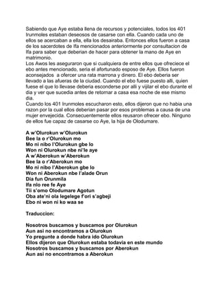 Sabiendo que Aye estaba llena de recursos y potenciales, todos los 401
Irunmoles estaban deseosos de casarse con ella. Cuando cada uno de
ellos se acercaban a ella, ella los desairaba. Entonces ellos fueron a casa
de los sacerdotes de Ifa mencionados anteriormente por consultacion de
Ifa para saber que deberian de hacer para obtener la mano de Aye en
matrimonio.
Los Awos les aseguraron que si cualquiera de entre ellos que ofreciece el
ebo antes mencionado, seria el afortunado esposo de Aye. Ellos fueron
aconsejados a ofercer una rata marrona y dinero. El ebo deberia ser
llevado a las afueras de la ciudad. Cuando el ebo fuese puesto alli, quien
fuese el que lo llevase deberia esconderse por alli y vijilar el ebo durante el
dia y ver que sucedia antes de retornar a casa esa noche de ese mismo
dia.
Cuando los 401 Irunmoles escucharon esto, ellos dijeron que no habia una
razon por la cual ellos deberian pasar por esos problemas a causa de una
mujer envejecida. Consecuentemente ellos reusaron ofrecer ebo. Ninguno
de ellos fue capaz de casarse co Aye, la hija de Olodumare.

A w’Olurokun w’Olurokun
Bee la o r’Olurokun mo
Mo ni nibo l’Olurokun gbe lo
Won ni Olurokun nbe ni’le aye
A w’Aberokun w’Aberokun
Bee la o r’Aberokun mo
Mo ni nibo l’Aberokun gbe lo
Won ni Aberokun nbe l’alade Orun
Dia fun Orunmila
Ifa nlo ree fe Aye
Tii s’omo Olodumare Agotun
Oba ate’ni ola legelege f’ori s’agbeji
Ebo ni won ni ko waa se

Traduccion:

Nosotros buscamos y buscamos por Olurokun
Aun asi no encontramos a Olurokun
Yo pregunte a donde habra ido Olurokun
Ellos dijeron que Olurokun estaba todavia en este mundo
Nosotros buscamos y buscamos por Aberokun
Aun asi no encontramos a Aberokun
 