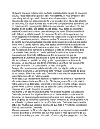 El Awo le dijo que hubiese sido perfecto si ella hubiese capaz de asegurar
las 200 ratas necesarias para el ebo. No obstante, el Awo ofrecio el ebo
para ella y le instruyo que lo llevase a las afueras de la ciudad.
Ella dejo la casa del sacerdote de Ifa y se fue a llevar el ebo a las afueras
de la ciudad. De todas formas ella no estaba completamente satisfecha por
no haber podido conseguir las 200 ratas necesarias para el ebo. En las
afueras de la ciudad, ella coloco el ebo cerca muy cerca de en donde
estaba Orunmila escondido, pero ella no podia verlo. Ella se arrodillo al
lado del ebo y estaba orando fervientemente a los dioses para que por
favor aceptaran su ofrenda aun cuando le faltaba una rata para completar
las 200 que ella necesitaba. Mientras oraba Olodumare soplo vida dentro
de la rata que Orunmila habia ofrecodo como su propio ebo. La rata corrio
hacia Aye. Cuando Aye vio esto, ella estaba determinada a capturar a la
rata y a matarla para adicionarla a su ebo para completar las 200 ratas que
ella necesitaba. Ella comenzo a perseguir la rata de arriba a abajo. Ella
corrio en la direccion de en donde estaba Orunmila tres veces si darse
cuenta de que Orunmila estaba cerca. En su tercera vez que se
apriximaba a Orunmila, ella estaba a punto de golpear la rata con un palo;
ella se resbalo, su vestido se aflojo y ella cayo abajo completamente
desnuda. La cuenta que ella tenia amarrada a la cintura fue claramente
vista por Orunmila. La cuenta tenia un lazo distingible.
Porque ella no sabia que estaba siendo vista por alguien, ella se paro
totalmente desnuda, y uso su mano para remover las particulas de polvo
de su cuerpo. Mientras hacia esto Orunmila la saludo y le expreso cuanto
lamentaba que ella se hubiese caido.
Al oir esto, Aye rapidamente recojio su vestido y lo amarro al rededor de
ella antes de contestarle a Orunmila. Ella le pregunto a Orunmila si el la
habia visto en su desnudez. Orunmila le dijo que el nunca lo hizo, exepto
que el vio el lazo con el que ella se ataba la cuenta alrededor de sus
caderas, el la pudo describir en detalle.
Alli mismo y en ese mismo momento Aye decidio hacerse la esposa de
Orunmila, como el fue el primer hombre en verla a ella completamente
desnuda. La ceremonia de matrimonio fue una bien tranquila y sin ruido.
Solo un poco de invitados solamente fueron invitados. El año siguiente Aye
se volvio la orgullosa madre de un niño brincador. De todas formas nadie
sabe; por mucho que trataron, que fue lo que hizo a Aye tomar la decision
final de casarse con Orunmila.
Mientras en casa de Orunmila, Aye le enseño a su esposo los secretos del
mundo. Esto hizo a Orunmila ser aun mas sabio y mas apreciativo de las
cosas intrincables que unen al mundo. Cuando alguien pregunta como fue
 