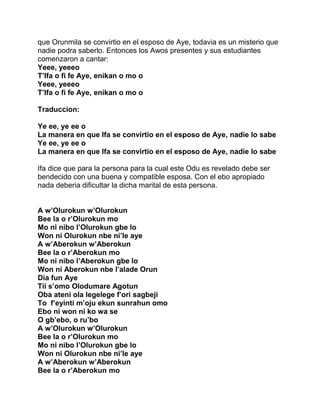 que Orunmila se convirtio en el esposo de Aye, todavia es un misterio que
nadie podra saberlo. Entonces los Awos presentes y sus estudiantes
comenzaron a cantar:
Yeee, yeeeo
T’Ifa o fi fe Aye, enikan o mo o
Yeee, yeeeo
T’Ifa o fi fe Aye, enikan o mo o

Traduccion:

Ye ee, ye ee o
La manera en que Ifa se convirtio en el esposo de Aye, nadie lo sabe
Ye ee, ye ee o
La manera en que Ifa se convirtio en el esposo de Aye, nadie lo sabe

Ifa dice que para la persona para la cual este Odu es revelado debe ser
bendecido con una buena y compatible esposa. Con el ebo apropiado
nada deberia dificultar la dicha marital de esta persona.


A w’Olurokun w’Olurokun
Bee la o r’Olurokun mo
Mo ni nibo l’Olurokun gbe lo
Won ni Olurokun nbe ni’le aye
A w’Aberokun w’Aberokun
Bee la o r’Aberokun mo
Mo ni nibo l’Aberokun gbe lo
Won ni Aberokun nbe l’alade Orun
Dia fun Aye
Tii s’omo Olodumare Agotun
Oba ateni ola legelege f’ori sagbeji
To f’eyinti m’oju ekun sunrahun omo
Ebo ni won ni ko wa se
O gb’ebo, o ru’bo
A w’Olurokun w’Olurokun
Bee la o r’Olurokun mo
Mo ni nibo l’Olurokun gbe lo
Won ni Olurokun nbe ni’le aye
A w’Aberokun w’Aberokun
Bee la o r’Aberokun mo
 