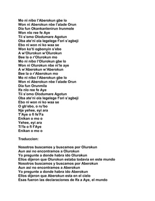 Mo ni nibo l’Aberokun gbe lo
Won ni Aberokun nbe l’alade Orun
Dia fun Okankanlenirun Irunmole
Won nlo ree fe Aye
Tii s’omo Olodumare Agotun
Oba ate’ni ola legelege f’ori s’agbeji
Ebo ni won ni ko waa se
Won ko’ti ogbonyin s’ebo
A w’Olurokun w’Olurokun
Bee la o r’Olurokun mo
Mo ni nibo l’Olurokun gbe lo
Won ni Olurokun nbe ni’le aye
A w’Aberokun w’Aberokun
Bee la o r’Aberokun mo
Mo ni nibo l’Aberokun gbe lo
Won ni Aberokun nbe l’alade Orun
Dia fun Orunmila
Ifa nlo ree fe Aye
Tii s’omo Olodumare Agotun
Oba ate’ni ola legelege f’ori s’agbeji
Ebo ni won ni ko waa se
O gb’ebo, o ru’bo
Nje yehee, eyi ara
T’Aye o fi fe’Fa
Enikan o mo o
Yehee, eyi ara
Ti’fa o fi f’Aye
Enikan o mo o

Traduccion:

Nosotros buscamos y buscamos por Olurokun
Aun asi no encontramos a Olurokun
Yo pregunte a donde habra ido Olurokun
Ellos dijeron que Olurokun estaba todavia en este mundo
Nosotros buscamos y buscamos por Aberokun
Aun asi no encontramos a Aberokun
Yo pregunte a donde habra ido Aberokun
Ellos dijeron que Aberokun esta en el cielo
Esas fueron las declaraciones de Ifa a Aye, el mundo
 