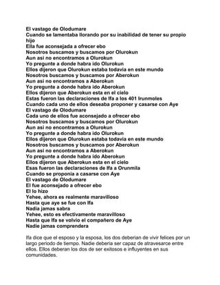 El vastago de Olodumare
Cuando se lamentaba llorando por su inabilidad de tener su propio
hijo
Ella fue aconsejada a ofrecer ebo
Nosotros buscamos y buscamos por Olurokun
Aun asi no encontramos a Olurokun
Yo pregunte a donde habra ido Olurokun
Ellos dijeron que Olurokun estaba todavia en este mundo
Nosotros buscamos y buscamos por Aberokun
Aun asi no encontramos a Aberokun
Yo pregunte a donde habra ido Aberokun
Ellos dijeron que Aberokun esta en el cielo
Estas fueron las declaraciones de Ifa a los 401 Irunmoles
Cuando cada uno de ellos deseaba proponer y casarse con Aye
El vastago de Olodumare
Cada uno de ellos fue aconsejado a ofrecer ebo
Nosotros buscamos y buscamos por Olurokun
Aun asi no encontramos a Olurokun
Yo pregunte a donde habra ido Olurokun
Ellos dijeron que Olurokun estaba todavia en este mundo
Nosotros buscamos y buscamos por Aberokun
Aun asi no encontramos a Aberokun
Yo pregunte a donde habra ido Aberokun
Ellos dijeron que Aberokun esta en el cielo
Esas fueron las declaraciones de Ifa a Orunmila
Cuando se proponia a casarse con Aye
El vastago de Olodumare
El fue aconsejado a ofrecer ebo
El lo hizo
Yehee, ahora es realmente maravilloso
Hasta que aye se fue con Ifa
Nadia jamas sabra
Yehee, esto es efectivamente maravilloso
Hasta que Ifa se volvio el compañero de Aye
Nadie jamas comprendera

Ifa dice que el esposo y la esposa, los dos deberian de vivir felices por un
largo periodo de tiempo. Nadie deberia ser capaz de atravesarce entre
ellos. Ellos deberan los dos de ser exitosos e influyentes en sus
comunidades.
 