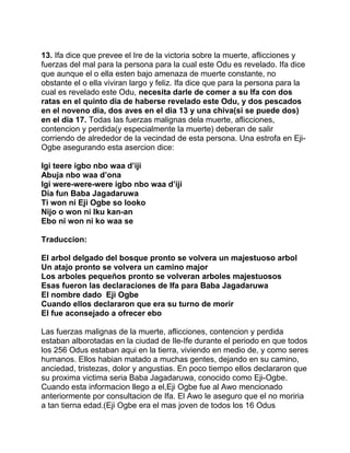 13. Ifa dice que prevee el Ire de la victoria sobre la muerte, aflicciones y
fuerzas del mal para la persona para la cual este Odu es revelado. Ifa dice
que aunque el o ella esten bajo amenaza de muerte constante, no
obstante el o ella viviran largo y feliz. Ifa dice que para la persona para la
cual es revelado este Odu, necesita darle de comer a su Ifa con dos
ratas en el quinto dia de haberse revelado este Odu, y dos pescados
en el noveno dia, dos aves en el dia 13 y una chiva(si se puede dos)
en el dia 17. Todas las fuerzas malignas dela muerte, aflicciones,
contencion y perdida(y especialmente la muerte) deberan de salir
corriendo de alrededor de la vecindad de esta persona. Una estrofa en Eji-
Ogbe asegurando esta asercion dice:

Igi teere igbo nbo waa d’iji
Abuja nbo waa d’ona
Igi were-were-were igbo nbo waa d’iji
Dia fun Baba Jagadaruwa
Ti won ni Eji Ogbe so looko
Nijo o won ni Iku kan-an
Ebo ni won ni ko waa se

Traduccion:

El arbol delgado del bosque pronto se volvera un majestuoso arbol
Un atajo pronto se volvera un camino major
Los arboles pequeños pronto se volveran arboles majestuosos
Esas fueron las declaraciones de Ifa para Baba Jagadaruwa
El nombre dado Eji Ogbe
Cuando ellos declararon que era su turno de morir
El fue aconsejado a ofrecer ebo

Las fuerzas malignas de la muerte, aflicciones, contencion y perdida
estaban alborotadas en la ciudad de Ile-Ife durante el periodo en que todos
los 256 Odus estaban aqui en la tierra, viviendo en medio de, y como seres
humanos. Ellos habian matado a muchas gentes, dejando en su camino,
anciedad, tristezas, dolor y angustias. En poco tiempo ellos declararon que
su proxima victima seria Baba Jagadaruwa, conocido como Eji-Ogbe.
Cuando esta informacion llego a el,Eji Ogbe fue al Awo mencionado
anteriormente por consultacion de Ifa. El Awo le aseguro que el no moriria
a tan tierna edad.(Eji Ogbe era el mas joven de todos los 16 Odus
 