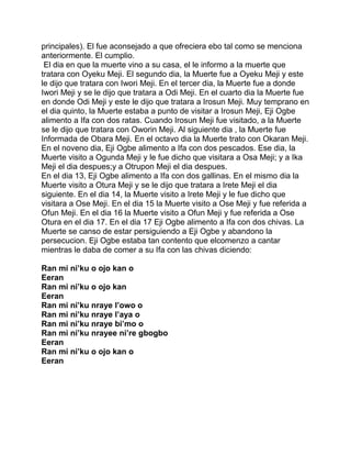 principales). El fue aconsejado a que ofreciera ebo tal como se menciona
anteriormente. El cumplio.
 El dia en que la muerte vino a su casa, el le informo a la muerte que
tratara con Oyeku Meji. El segundo dia, la Muerte fue a Oyeku Meji y este
le dijo que tratara con Iwori Meji. En el tercer dia, la Muerte fue a donde
Iwori Meji y se le dijo que tratara a Odi Meji. En el cuarto dia la Muerte fue
en donde Odi Meji y este le dijo que tratara a Irosun Meji. Muy temprano en
el dia quinto, la Muerte estaba a punto de visitar a Irosun Meji, Eji Ogbe
alimento a Ifa con dos ratas. Cuando Irosun Meji fue visitado, a la Muerte
se le dijo que tratara con Oworin Meji. Al siguiente dia , la Muerte fue
Informada de Obara Meji. En el octavo dia la Muerte trato con Okaran Meji.
En el noveno dia, Eji Ogbe alimento a Ifa con dos pescados. Ese dia, la
Muerte visito a Ogunda Meji y le fue dicho que visitara a Osa Meji; y a Ika
Meji el dia despues;y a Otrupon Meji el dia despues.
En el dia 13, Eji Ogbe alimento a Ifa con dos gallinas. En el mismo dia la
Muerte visito a Otura Meji y se le dijo que tratara a Irete Meji el dia
siguiente. En el dia 14, la Muerte visito a Irete Meji y le fue dicho que
visitara a Ose Meji. En el dia 15 la Muerte visito a Ose Meji y fue referida a
Ofun Meji. En el dia 16 la Muerte visito a Ofun Meji y fue referida a Ose
Otura en el dia 17. En el dia 17 Eji Ogbe alimento a Ifa con dos chivas. La
Muerte se canso de estar persiguiendo a Eji Ogbe y abandono la
persecucion. Eji Ogbe estaba tan contento que elcomenzo a cantar
mientras le daba de comer a su Ifa con las chivas diciendo:

Ran mi ni’ku o ojo kan o
Eeran
Ran mi ni’ku o ojo kan
Eeran
Ran mi ni’ku nraye l’owo o
Ran mi ni’ku nraye l’aya o
Ran mi ni’ku nraye bi’mo o
Ran mi ni’ku nrayee ni’re gbogbo
Eeran
Ran mi ni’ku o ojo kan o
Eeran
 