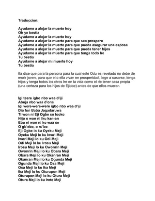 Traduccion:

Ayudame a alejar la muerte hoy
Oh ye bestia
Ayudame a alejar la muerte hoy
Ayudame a alejar la muerte para que sea prospero
Ayudame a alejar la muerte para que pueda asegurar una esposa
Ayudame a alejar la muerte para que pueda tener hijos
Ayudame a alejar la muerte para que tenga todo Ire
Tu bestia
Ayudame a alejar mi muerte hoy
Tu bestia

Ifa dice que para la persona para la cual este Odu es revelado no debe de
morir joven, para que el o ella vivan en prosperidad, llege a casarse, tenga
hijos y tenga todos los otros Ire en la vida como el de tener casa propia
(una certeza para los hijos de Ejiobe) antes de que ellos mueran.


Igi teere igbo nbo waa d’iji
Abuja nbo waa d’ona
Igi were-were-were igbo nbo waa d’iji
Dia fun Baba Jagadaruwa
Ti won ni Eji Ogbe so looko
Nijo o won ni Iku kan-an
Ebo ni won ni ko waa se
O gb’ebo, o ru’bo
Eji Ogbe lo ku Oyeku Meji
Oyeku Meji lo ku Iwori Meji
Iwori Meji lo ku Odi Meji
Odi Meji lo ku Irosu Meji
Irosu Meji lo ku Owonrin Meji
Owonrin Meji lo ku Obara Meji
Obara Meji lo ku Okanran Meji
Okanran Meji lo ku Ogunda Meji
Ogunda Meji lo ku Osa Meji
Osa Meji lo ku Ika Meji
Ika Meji lo ku Oturupon Meji
Oturupon Meji lo ku Otura Meji
Otura Meji lo ku Irete Meji
 