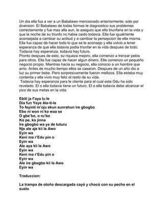 Un dia ella fua a ver a un Babalawo mencionado anteriormente; solo por
diversion. El Babalawo de todas formas le diagnostico sus problemas
correctamente y fue mas alla aun, le aseguro que ella triunfaria en la vida y
que la noche de su triunfo no habia caido todavia. Ella fue igualmente
aconsejada a cambiar su actitud y a cambiar la persepcion de ella misma.
Ella fue capaz de hacer todo lo que se le aconsejo y ella volvio a tener
esperanza de que ella todavia podia triunfar en la vida despues de todo.
Todavia hay esperanza, todavia hay futuro.
Pronto despues de esto, su riqueza mejoro, ella comenzo a trenzar pelos
para otros. Ella fue capaz de hacer algun dinero. Ella comenzo un pequeño
negocio propio. Mientras hacia su negocio, ella conocio a un hombre que
amo. Antes de mucho tiempo ellos se casaron. Despues de un año dio a
luz su primer bebe. Pero sorpresivamente fueron mellizos. Ella estaba muy
contenta y ella vivio muy feliz el resto de su vida.
 Todavia hay esperanza para le cliente para el cual esta Odu ha sido
revelado. El o ella todavia tiene un futuro. El o ella todavia debe alcanzar el
pico de sus metas en la vida.

Ebiti ja f’aya lu le
Dia fun Yeye Ale-ti-le
To feyinti m’oju ekun sunrahun ire gbogbo
Ebo ni won ni ko waa se
O gbe’bo, o ru’bo
Ko pe, ko jinna
Ire gbogbo wa ya de tuturu
Nje ale aje kii le Awo
Eyin wa
Keni ma r’Edu pin o
Eyin wa
Ale aya kii le Awo
Eyin wa
Keni ma r’Edu pin o
Eyin wa
Ale ire gbogbo kii le Awo
Eyin wa

Traduccion:

La trampa de otoño descargada cayó y chocó con su pecho en el
suelo
 