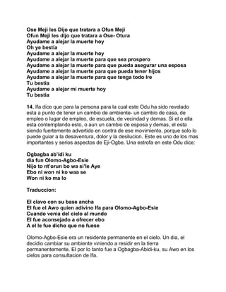 Ose Meji les Dijo que tratara a Ofun Meji
Ofun Meji les dijo que tratara a Ose- Otura
Ayudame a alejar la muerte hoy
Oh ye bestia
Ayudame a alejar la muerte hoy
Ayudame a alejar la muerte para que sea prospero
Ayudame a alejar la muerte para que pueda asegurar una esposa
Ayudame a alejar la muerte para que pueda tener hijos
Ayudame a alejar la muerte para que tenga todo Ire
Tu bestia
Ayudame a alejar mi muerte hoy
Tu bestia

14. Ifa dice que para la persona para la cual este Odu ha sido revelado
esta a punto de tener un cambio de ambiente- un cambio de casa, de
empleo o lugar de empleo, de escuela, de vecindad y demas. Si el o ella
esta contemplando esto, o aun un cambio de esposa y demas, el esta
siendo fuertemente advertido en contra de ese movimiento, porque solo lo
puede guiar a la desaventura, dolor y la desilucion. Este es uno de los mas
importantes y serios aspectos de Eji-Ogbe. Una estrofa en este Odu dice:

Ogbagba ab’idi ku
dia fun Olomo-Agbo-Esie
Nijo to nt’orun bo wa si’le Aye
Ebo ni won ni ko waa se
Won ni ko ma lo

Traduccion:

El clavo con su base ancha
El fue el Awo quien adivino Ifa para Olomo-Agbo-Esie
Cuando venia del cielo al mundo
El fue aconsejado a ofrecer ebo
A el le fue dicho que no fuese

Olomo-Agbo-Esie era un residente permanente en el cielo. Un dia, el
decidio cambiar su ambiente viniendo a residir en la tierra
permanentemente. El por lo tanto fue a Ogbagba-Abidi-ku, su Awo en los
cielos para consultacion de Ifa.
 