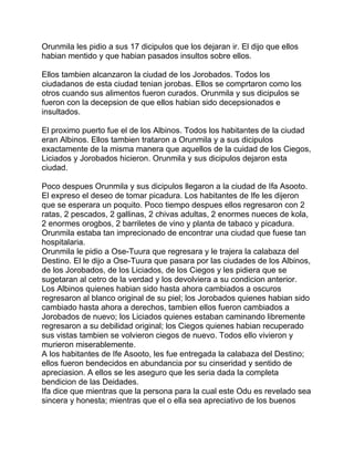 Orunmila les pidio a sus 17 dicipulos que los dejaran ir. El dijo que ellos
habian mentido y que habian pasados insultos sobre ellos.

Ellos tambien alcanzaron la ciudad de los Jorobados. Todos los
ciudadanos de esta ciudad tenian jorobas. Ellos se comprtaron como los
otros cuando sus alimentos fueron curados. Orunmila y sus dicipulos se
fueron con la decepsion de que ellos habian sido decepsionados e
insultados.

El proximo puerto fue el de los Albinos. Todos los habitantes de la ciudad
eran Albinos. Ellos tambien trataron a Orunmila y a sus dicipulos
exactamente de la misma manera que aquellos de la cuidad de los Ciegos,
Liciados y Jorobados hicieron. Orunmila y sus dicipulos dejaron esta
ciudad.

Poco despues Orunmila y sus dicipulos llegaron a la ciudad de Ifa Asooto.
El expreso el deseo de tomar picadura. Los habitantes de Ife les dijeron
que se esperara un poquito. Poco tiempo despues ellos regresaron con 2
ratas, 2 pescados, 2 gallinas, 2 chivas adultas, 2 enormes nueces de kola,
2 enormes orogbos, 2 barriletes de vino y planta de tabaco y picadura.
Orunmila estaba tan imprecionado de encontrar una ciudad que fuese tan
hospitalaria.
Orunmila le pidio a Ose-Tuura que regresara y le trajera la calabaza del
Destino. El le dijo a Ose-Tuura que pasara por las ciudades de los Albinos,
de los Jorobados, de los Liciados, de los Ciegos y les pidiera que se
sugetaran al cetro de la verdad y los devolviera a su condicion anterior.
Los Albinos quienes habian sido hasta ahora cambiados a oscuros
regresaron al blanco original de su piel; los Jorobados quienes habian sido
cambiado hasta ahora a derechos, tambien ellos fueron cambiados a
Jorobados de nuevo; los Liciados quienes estaban caminando libremente
regresaron a su debilidad original; los Ciegos quienes habian recuperado
sus vistas tambien se volvieron ciegos de nuevo. Todos ello vivieron y
murieron miserablemente.
A los habitantes de Ife Asooto, les fue entregada la calabaza del Destino;
ellos fueron bendecidos en abundancia por su cinseridad y sentido de
apreciasion. A ellos se les aseguro que les seria dada la completa
bendicion de las Deidades.
Ifa dice que mientras que la persona para la cual este Odu es revelado sea
sincera y honesta; mientras que el o ella sea apreciativo de los buenos
 
