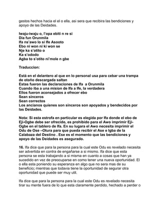 gestos hechos hacia el el o ella, asi sera que recibira las bendiciones y
apoyo de las Deidades.

Iwaju-iwaju o, l’opa ebiti n re si
Dia fun Orunmila
Ifa ns’awo lo si Ife Asooto
Ebo ni won ni ki won se
Nje ka s’otito o
Ka s’ododo
Agba to s’otito ni’mole n gbe

Traduccion:

Está en el delantero al que en lo personal usa para cebar una trampa
de otoño descargada saltan
Estas fueron las declaraciones de Ifa a Orunmila
Cuando iba a una mision de Ifa a Ife, la verdadera
Ellos fueron aconsejados a ofrecer ebo
Sean sinceros
Sean correctos
Los ancianos quienes son sinceros son apoyados y bendecidos por
las Deidades.

Nota: Si esta estrofa en particular es elegida por Ifa donde el ebo de
Eji-Ogbe debe ser ofrecido, es prohibido para el Awo imprimir Eji-
Ogbe en el tablero de Ifa. En su lugara el Awo necesita imprimir el
Odu de Ose –Otura para que pueda recibir el Ase e Igba de la
Calabaza del Destino . Ese es el momento que las bendiciones y
apoyo de las Deidades es asegurado.

16. Ifa dice que para la persona para la cual este Odu es revelado necesita
ser advertida en contra de engañarse a si mismo. Ifa dice que esta
persona se esta trabajando a si misma en cuanto a cosas que han ya
sucedido en vez de preocuparse en como tener una nueva oportunidad. El
o ella esta poniendo su esperanza en algo que no sera mas de su
beneficio; mientras que todavia tiene la oportunidad de segurar otra
oportunidad que puede ser muy util.

Ifa dice que para la persona para la cual este Odu es revelado necesita
tirar su mente fuera de lo que esta claramente perdido, hechado a perder o
 