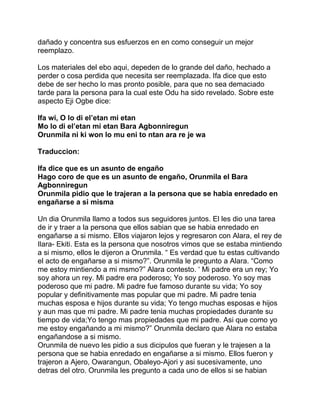 dañado y concentra sus esfuerzos en en como conseguir un mejor
reemplazo.

Los materiales del ebo aqui, depeden de lo grande del daño, hechado a
perder o cosa perdida que necesita ser reemplazada. Ifa dice que esto
debe de ser hecho lo mas pronto posible, para que no sea demaciado
tarde para la persona para la cual este Odu ha sido revelado. Sobre este
aspecto Eji Ogbe dice:

Ifa wi, O lo di el’etan mi etan
Mo lo di el’etan mi etan Bara Agbonniregun
Orunmila ni ki won lo mu eni to ntan ara re je wa

Traduccion:

Ifa dice que es un asunto de engaño
Hago coro de que es un asunto de engaño, Orunmila el Bara
Agbonniregun
Orunmila pidio que le trajeran a la persona que se habia enredado en
engañarse a si misma

Un dia Orunmila llamo a todos sus seguidores juntos. El les dio una tarea
de ir y traer a la persona que ellos sabian que se habia enredado en
engañarse a si mismo. Ellos viajaron lejos y regresaron con Alara, el rey de
Ilara- Ekiti. Esta es la persona que nosotros vimos que se estaba mintiendo
a si mismo, ellos le dijeron a Orunmila. “ Es verdad que tu estas cultivando
el acto de engañarse a si mismo?”. Orunmila le pregunto a Alara. “Como
me estoy mintiendo a mi msmo?” Alara contesto. ‘ Mi padre era un rey; Yo
soy ahora un rey. Mi padre era poderoso; Yo soy poderoso. Yo soy mas
poderoso que mi padre. Mi padre fue famoso durante su vida; Yo soy
popular y definitivamente mas popular que mi padre. Mi padre tenia
muchas esposa e hijos durante su vida; Yo tengo muchas esposas e hijos
y aun mas que mi padre. Mi padre tenia muchas propiedades durante su
tiempo de vida;Yo tengo mas propiedades que mi padre. Asi que como yo
me estoy engañando a mi mismo?” Orunmila declaro que Alara no estaba
engañandose a si mismo.
Orunmila de nuevo les pidio a sus dicipulos que fueran y le trajesen a la
persona que se habia enredado en engañarse a si mismo. Ellos fueron y
trajeron a Ajero, Owarangun, Obaleyo-Ajori y asi sucesivamente, uno
detras del otro. Orunmila les pregunto a cada uno de ellos si se habian
 