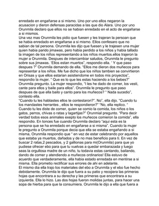 enredado en engañarse a si mismo. Uno por uno ellos negaron la
acusacion y dieron defensas paracidas a las que dio Alara. Uno por uno
Orunmila declaro que ellos no se habian enredado en el acto de engañarse
a si mismos.
Una vez mas Orunmila les pidio que fuesen y les trajeran la persoan que
se habia enredado en engañarse a si mismo. Ellos confesaro que no
sabian de tal persona. Orunmila les dijo que fuesen y le trajesen una mujer
quien habia parido jimawas, pero habia perdido a los niños y habia tallado
la imagen de los niños representando a los niños muertos.ellos trajeron la
mujer a Orunmila. Despues de intercambiar saludos, Orunmila le pregunto
sobre sus jimawas. ‘Ellos estan muertos”, respondio ella. ‘ Y que paso
despues ?” Orunmila demando de ella. “Ellos me dieron dos muñecos para
representar a los niños. Me fue dicho que los niños tambien se convirtieron
en Orisas y que ellos estarian asistiendome en todos mis proyectos”,
respondio la mujer. “ Que es lo que les estas haciendo a los bebes?”
Orunmila pregunto. La mujer respondio, “I les he dado de comer, los vesti,
cante para ellos y baile para ellos”. Orunmila le pregunto que paso
despues de que ella bailo y canto para los muñecos? “ Nada sucedio”,
contesto ella.
“Cuando tu les hablastes ellos te contestaron?”. No”, ella dijo. “Cuando tu
los mandastes herrantes , ellos te respondieron?” “No, ella replico. “
Cuando tu les diste de comer, quien se comio la comida, los niños o los
gatos, perros, chivas o ratas y lagartijas?” Orunmial pregunto. “Para decir
verdad todos esos animales exepto los muñecos comieron la comida”, ella
respondio. En tonces fue cuando Orunmila declaro “aqui esta es la
persona que se ha enredado en engañarse a si misma”. Cuando la mujer
le pregunto a Orunmila porque decia que ella se estaba engañando a si
misma, Orunmila respondio que “ en vez de estar celebrando por aquellos
que estaba ya muertos, dañados y de no mas beneficio para ti. En vez de
buscar 2 ratas,2 pescados, y 2 gallionas para mi(Orunmila) para que yo
pudiese ofrecer ebo para que tu vuelvas a quedar embarazada y luego
seas la orgullosa madre de un niño, tu todavia estas cantando, bailando,
dando de comer y atendiendo a muñecos ordinarios! Ella estuvo de
acuerdo que verdaderamente, ella habia estado enredada en mentirse a si
misma. Ella prometio rectificar sus errores de ahi en adelante.
El mismo dia ella trajo los materiales del ebo a Orunmila y el ebo fue hecho
debidamente. Orunmila le dijo que fuera a su patio y recojiera las primeras
hojas que encontrara a su derecha y las primeras que encontrara a su
izquierda. Ella lo hizo. Las dos hojas fueron molidas juntas, para hacer una
sopa de hierba para que la consumiera. Orunmila le dijo a ella que fuera a
 