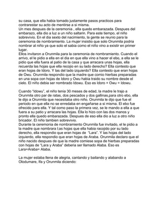 su casa, que ella habia tomado justamente pasos practicos para
contrarestar su acto de mentirse a si misma.
Un mes despues de la ceremonia , ella quedo embarazada. Despues del
embarazo, ella dio a luz a un niño saltarin. Para este tiempo, el niño
sobrevivio. En el dia sexto del nacimiento, la gente se reunio para la
ceremonia de nombramiento. La mujer insistio que solo Orunmila podria
nombrar al niño ya que solo el sabia como el niño vino a existir en primer
lugar.
Ellos invitaron a Orunmila para la ceremonia de nombramiento. Cuando el
arrivo, el le pidio a ella en el dia en que ella vino a hacer el ebo, a ella se le
pidio que ella fuera al patio de la casa y que arracara unas hojas, ella
recuerda las hojas que ella recojio en su lado derecho? Ella contesto que
eran hojas de Idoro. Y las del lado izquierdo? Ella contesto que eran hojas
de Owu. Orunmila respondio que la madre que comio hierbas preparadas
en una sopa con hojas de Idoro y Owu habia traido su nombre desde el
cielo. El niño debia ser nombrado Idowu. Eso es Idoro + Owu = Idowu.

Cuando “Idowu”, el niño tenia 30 meses de edad, la madre le trajo a
Orunmila otro par de ratas, dos pescados y dos gallinas,para otro ebo, ella
le dijo a Orunmila que necesitaba otro niño. Orunmila le dijo que fue el
periodo en que ella no se enredaba en engañarse a si misma. El ebo fue
ofrecido para ella. Y tal como paso la primera vez, se le mando a ella a que
fuera a su patio y arracara las hojas. Ella lo hizo con las dos manos y
pronto ella quedo embarazada. Despues de eso ella dio a luz a otro niño
bricador. El niño tambien sobrevivio.
Durante la ceremonia de nombramiento Orunmila fue invitado, el le pidio a
la madre que nombrara l;as hojas que ella habia racojido por su lado
derecho, ella respondio que eran hojas de “Lara”. Y las hojas del lado
izquierdo, ella respondio que eran hojas de Araba. Orunmila declaro que el
niño nacido despues de que la madre comiese sopa de hierbas preparadas
con hojas de “Lara y Araba” deberia ser llamado Alaba. Eso es
Lara+Araba= Alaba.

La mujer estaba llena de alegria, cantando y bailando y alabando a
Olodumare, Ifa y Orunmila diciendo:
 