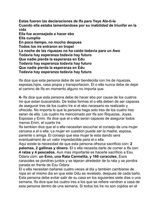 Estas fueron las declaraciones de Ifa para Yeye Ale-ti-le
Cuando ella estaba lamentandose por su inabilidad de triunfar en la
vida
Ella fue aconsejada a hacer ebo
Ella cumplio
En poco tiempo, no mucho despues
Todos los ire entraron en tropel
La noche de las riquezas no ha caido todavia para un Awo
Todavia hay esperanza todavia hay futuro
Que nadie pierda la esperanza en Edu
Todavia hay esperanza todavia hay futuro
Que nadie pierda la esperanza en Edu
Todavia hay esperanza todavia hay futuro

Ifa dice que esta persona debe de ser bendecida con Ire de riquezas,
esposas,hijos, casa propia y transportacion. El o ella nunca debe de dejar
el camino de Ifa en momento alguno no importa que.

4- Ifa dice que esta persona debe de hacer ebo por causa de los cuatros
Ire que estan buscandolo. De todas formas el o ella deben de ser capaces
de asegurar tres de los cuatro Ire si el ebo necesario es realizado y
ofrecido. No importa lo que la persona haga solo tres de los cuatro Ires
seran de ella. Los cuatro Ire mencionado por Ifa son Riquezas, Joyas,
Esposas y Enini. Ifa dice que el o ella seran capaces de asegurar todos
menos Enini, el cuarto Ire.
Ifa tambien dice que el o ella necesitan escuchar el consejo de una mujer
cercana a el o ella. La mujer en cuestion puede ser la madre, esposa,
pariente o amiga. El consejo que esa mujer le esta dando sera
eventualment de un valor impredecible para el o ella.
Aqui existe la necesidad de que esta persona ofrezca sacrificio con: 2
palomas, 2 gallinas y dinero. El o ella necesita darle de comer a Ifa con:
4 ratas y 4 pescados. Aun mas importante es hacerle sacrificio a Esu
Odara com: un Emo, una Rata Carmelita, y 160 caracoles. Esos
caracoles se pondran juntos y se tejeran alrededor de la rata y se pondra
parada en frente de Esu Odara
El o ella necesitan bañarse cuatro veces al dia y tambien cambiarse de
ropa en el mismo dia en que este Odu es revelado, despues de cada baño.
Esta persona debe evitar salir de su casa en los siguientes siete dias o una
semana. Ifa dice que los cuatro ires a los que se refiere vendran a casa de
esta persona dentro de una semana. Si todos los Ire no son cojidos en el
 
