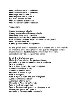 Omo merin woroworo f’emi nikan
Omo merin woroworo f’emi nikan
Omo-Taye omo ni, omo ni
Omo-Keyinde omo ni, omo ni
Eyi Alaba omo ni, omo ni
Omo mi n’Idowu el’esa okun
Omo merin woroworo f’emi nikan

Traduccion:

Cuatro bebes para mi sola
Cuatro bebes saludables para mi sola
Omo-Taye es un bebe verdadero
Omo-Keyinde es verdaderamente un bebe
Pero mi propio bebe es Idowu, el dueño de las cuentas
seleccionadasde Okun
Cuatro grandes bebes solo para mi

Ifa dice que alli existe la necesidad para la persona para la cual este Odu
es revelado a tomar pasos practicos para que el o ella pueda cambiar
muchos misterios desde la miseria a felicidad de decepcion a
completamiento y de desesperanza a logros.

Ifa wi, O lo di el’etan mi etan
Mo lo di el’etan mi etan Bara Agbonniregun
Orunmila ni ki won lo mu eni to ntan ara re je wa
Won lo mu Alara
Won ni Alara ti awon ri to ntan’ra re je ree
Alara ni kinni nnkan etan?
Alara loun o tan’ra ounje
Orunmila ni ko tan’re reje
Won lo mu Ajero
Won ni Ajero ti awon ri to ntan’ra re je ree
Ajero ni kinni nnkan etan?
Ajero loun o tan’ra ounje
Orunmila ni Ajero ko tan’ra re je
Won lo mu Owarangun-Aga
Won ni Owarangun ti awon ri to ntan’ra re je ree
Owarangun loun o tan’ra oun je
Orunmila ni Owarangun ko tan ra re je
 