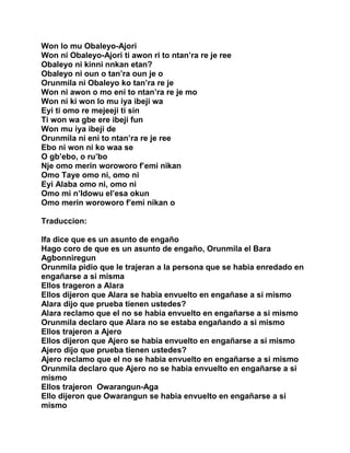 Won lo mu Obaleyo-Ajori
Won ni Obaleyo-Ajori ti awon ri to ntan’ra re je ree
Obaleyo ni kinni nnkan etan?
Obaleyo ni oun o tan’ra oun je o
Orunmila ni Obaleyo ko tan’ra re je
Won ni awon o mo eni to ntan’ra re je mo
Won ni ki won lo mu iya ibeji wa
Eyi ti omo re mejeeji ti sin
Ti won wa gbe ere ibeji fun
Won mu iya ibeji de
Orunmila ni eni to ntan’ra re je ree
Ebo ni won ni ko waa se
O gb’ebo, o ru’bo
Nje omo merin woroworo f’emi nikan
Omo Taye omo ni, omo ni
Eyi Alaba omo ni, omo ni
Omo mi n’Idowu el’esa okun
Omo merin woroworo f’emi nikan o

Traduccion:

Ifa dice que es un asunto de engaño
Hago coro de que es un asunto de engaño, Orunmila el Bara
Agbonniregun
Orunmila pidio que le trajeran a la persona que se habia enredado en
engañarse a si misma
Ellos trageron a Alara
Ellos dijeron que Alara se habia envuelto en engañase a si mismo
Alara dijo que prueba tienen ustedes?
Alara reclamo que el no se habia envuelto en engañarse a si mismo
Orunmila declaro que Alara no se estaba engañando a si mismo
Ellos trajeron a Ajero
Ellos dijeron que Ajero se habia envuelto en engañarse a si mismo
Ajero dijo que prueba tienen ustedes?
Ajero reclamo que el no se habia envuelto en engañarse a si mismo
Orunmila declaro que Ajero no se habia envuelto en engañarse a si
mismo
Ellos trajeron Owarangun-Aga
Ello dijeron que Owarangun se habia envuelto en engañarse a si
mismo
 