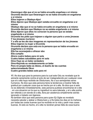 Owarangun dijo que el no se habia envuelto engañase a si mismo
Orunmila declaro que Owarangun no se habia envuelto en engañarse
a si mismo
Ellos trajeron a Obaleyo-Ajori
Ellos dijeron que Obaleyo-ajori estaba envuelto en engañarse a si
mismo
Obaleyo dijo que el no se habia envuelto en engañarse a si mismo
Orunmila declaro que Obaleyo no se estaba engañando a si mismo
Ellos dijeron que ellos no conocian la persona que se estaba
engañando a si mismo
Orunmila les pidio que trajesen a alguien que pario a unos jimawas
Y los jimawas murieron
Y a ella se les dio dos imagenes en representacion de los jimawas
Ellos trajeron la mujer a Orunmila
Orunmila declaro que esta era la persona que se habia envuelto en
engañarse a si misma
Ella fue aconsejada a ofrecer ebo
Ella cumplio
Ahora cuatro bebes para mi sola
Cuatro bebes saludables para mi sola
Omo-Taye es un bebe verdadero
Omo-Keyinde es verdaderamente un bebe
Pero mi propio bebe es Idowu, el dueño de las cuentas
seleccionadasde Okun
Cuatro grandes bebes solo para mi

17. Ifa dice que para la persona para la cual este Odu es revelado que le
advierte seriamente contra el acto de ser malagradecido por cualquier cosa
que el o ella haya recibido de Olodumare, Ifa o sus semejantes seres
humanos. Ifa dice que esta persona tiene la tendencia a mostrar falta de
gratitud por cualquier cosa que es hecha por el o ella. Ifa dice que si esto
no es detenido inmediatamente, esta persona pudiese encontrarse el o ella
, en una situacion en la que su ingratitud no sera tolerada, y el o ella podria
ser referido a en donde el o ella, llora por asistencia simplemente siendo
ignorado o tratado con ligereza.
Ifa tambien dice que esta persona para quien Eji Ogbe es revelado
necesita saludar y alabar a Olodumare y a Ifa todos los dias en la mañana,
por todas las cosas buenas que ha recibido en la vida y pedir mas cosas
buenas. Si esto es hecho, el o ella no tendran jamas falta de cosa buena
 